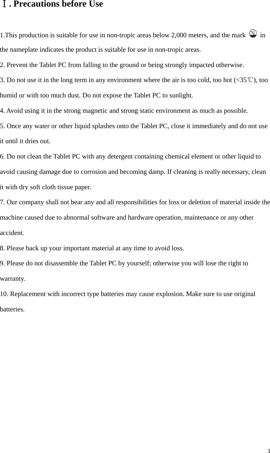  3  . ⅠPrecautions before Use 1.This production is suitable for use in non-tropic areas below 2,000 meters, and the mark   in the nameplate indicates the product is suitable for use in non-tropic areas. 2. Prevent the Tablet PC from falling to the ground or being strongly impacted otherwise. 3. Do not use it in the long term in any environment where the air is too cold, too hot (<35℃), too humid or with too much dust. Do not expose the Tablet PC to sunlight.   4. Avoid using it in the strong magnetic and strong static environment as much as possible. 5. Once any water or other liquid splashes onto the Tablet PC, close it immediately and do not use it until it dries out. 6. Do not clean the Tablet PC with any detergent containing chemical element or other liquid to avoid causing damage due to corrosion and becoming damp. If cleaning is really necessary, clean it with dry soft cloth tissue paper. 7. Our company shall not bear any and all responsibilities for loss or deletion of material inside the machine caused due to abnormal software and hardware operation, maintenance or any other accident. 8. Please back up your important material at any time to avoid loss. 9. Please do not disassemble the Tablet PC by yourself; otherwise you will lose the right to warranty. 10. Replacement with incorrect type batteries may cause explosion. Make sure to use original batteries.         