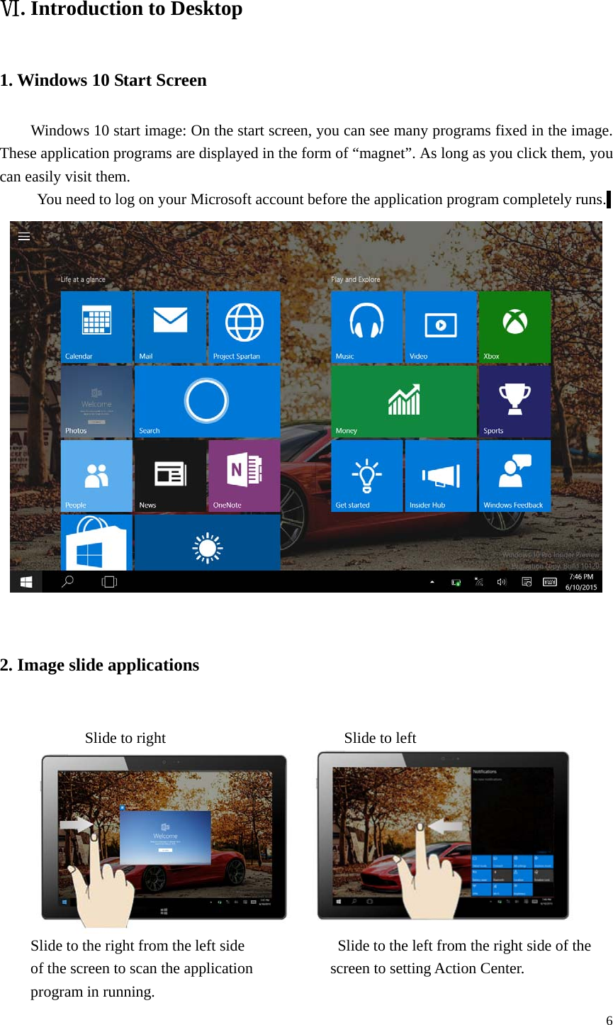  6  . ⅥIntroduction to Desktop 1. Windows 10 Start Screen Windows 10 start image: On the start screen, you can see many programs fixed in the image. These application programs are displayed in the form of &ldquo;magnet&rdquo;. As long as you click them, you can easily visit them. You need to log on your Microsoft account before the application program completely runs.   2. Image slide applications         Slide to right                       Slide to left  Slide to the right from the left side                        Slide to the left from the right side of the of the screen to scan the application                    screen to setting Action Center.   program in running. 