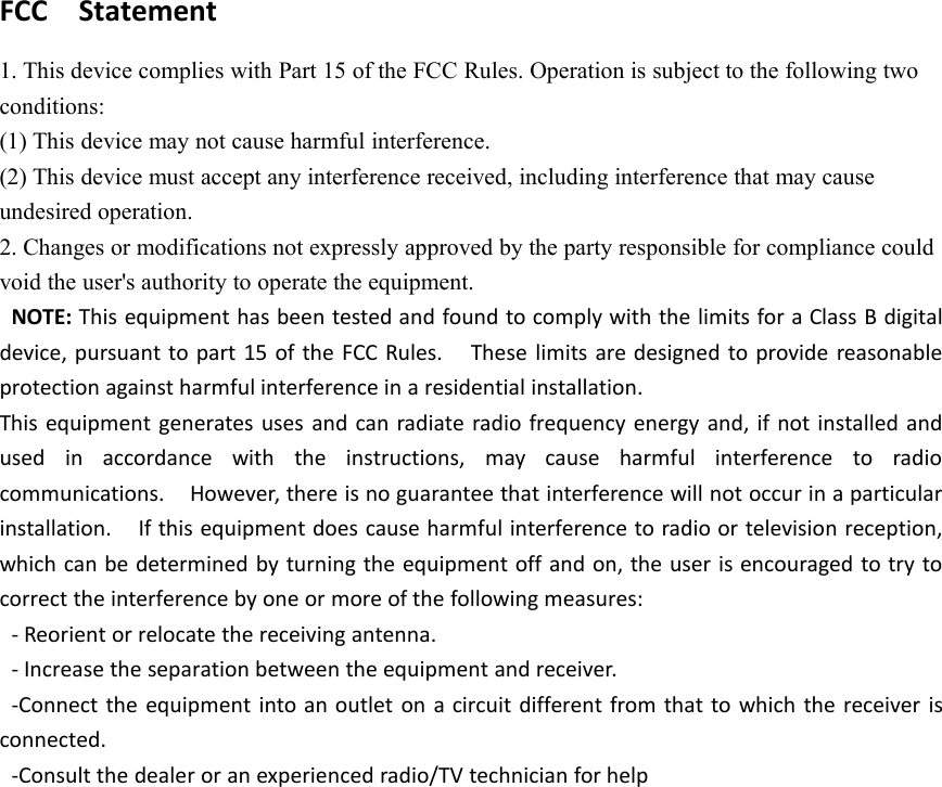 FCC Statement1. This device complies with Part 15 of the FCC Rules. Operation is subject to the following twoconditions:(1) This device may not cause harmful interference.(2) This device must accept any interference received, including interference that may causeundesired operation.2. Changes or modifications not expressly approved by the party responsible for compliance couldvoid the user's authority to operate the equipment.NOTE: This equipment has been tested and found to comply with the limits for a Class B digitaldevice, pursuant to part 15 of the FCC Rules. These limits are designed to provide reasonableprotection against harmful interference in a residential installation.This equipment generates uses and can radiate radio frequency energy and, if not installed andused in accordance with the instructions, may cause harmful interference to radiocommunications. However, there is no guarantee that interference will not occur in a particularinstallation. If this equipment does cause harmful interference to radio or television reception,which can be determined by turning the equipment off and on, the user is encouraged to try tocorrect the interference by one or more of the following measures:- Reorient or relocate the receiving antenna.- Increase the separation between the equipment and receiver.-Connect the equipment into an outlet on a circuit different from that to which the receiver isconnected.-Consult the dealer or an experienced radio/TV technician for help