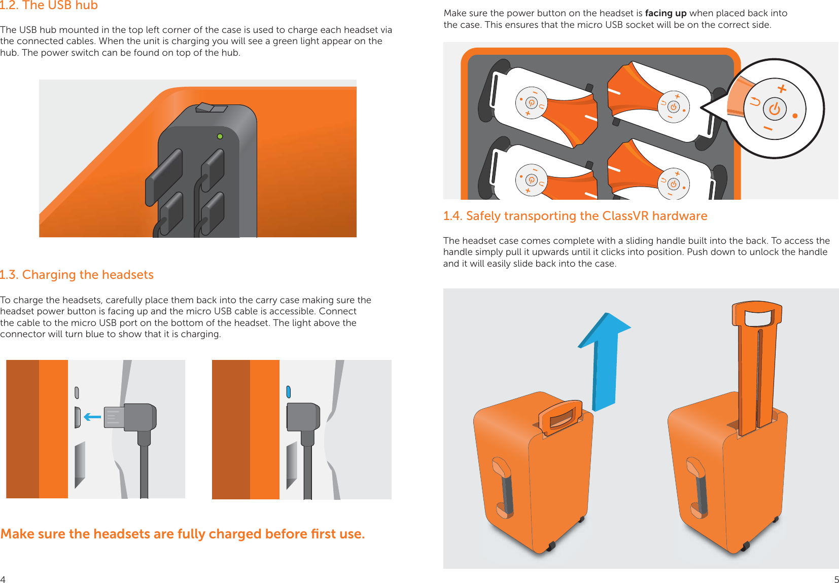 1.2. The USB hub1.4. Safely transporting the ClassVR hardware1.3. Charging the headsets The USB hub mounted in the top left corner of the case is used to charge each headset via the connected cables. When the unit is charging you will see a green light appear on the hub. The power switch can be found on top of the hub.The headset case comes complete with a sliding handle built into the back. To access the handle simply pull it upwards until it clicks into position. Push down to unlock the handle and it will easily slide back into the case.To charge the headsets, carefully place them back into the carry case making sure the headset power button is facing up and the micro USB cable is accessible. Connect the cable to the micro USB port on the bottom of the headset. The light above the connector will turn blue to show that it is charging.Make sure the power button on the headset is facing up when placed back into the case. This ensures that the micro USB socket will be on the correct side. Make sure the headsets are fully charged before ﬁrst use.4 5