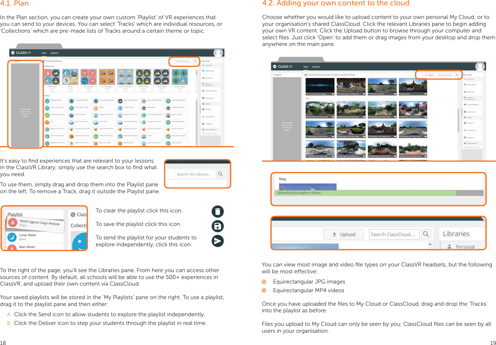 4.1. PlanIn the Plan section, you can create your own custom ‘Playlist’ of VR experiences that you can send to your devices. You can select ‘Tracks’ which are individual resources, or ‘Collections’ which are pre-made lists of Tracks around a certain theme or topic.It’s easy to ﬁnd experiences that are relevant to your lessons in the ClassVR Library; simply use the search box to ﬁnd what you need.To use them, simply drag and drop them into the Playlist pane on the left. To remove a Track, drag it outside the Playlist pane.To clear the playlist click this icon.To save the playlist click this icon.To send the playlist for your students to explore independently, click this icon.To the right of the page, you’ll see the Libraries pane. From here you can access other sources of content. By default, all schools will be able to use the 500+ experiences in ClassVR, and upload their own content via ClassCloud.Your saved playlists will be stored in the ‘My Playlists’ pane on the right. To use a playlist, drag it to the playlist pane and then either:A.  Click the Send icon to allow students to explore the playlist independently.B.  Click the Deliver icon to step your students through the playlist in real time.4.2. Adding your own content to the cloudChoose whether you would like to upload content to your own personal My Cloud, or to your organisation’s shared ClassCloud. Click the relevant Libraries pane to begin adding your own VR content. Click the Upload button to browse through your computer and select ﬁles. Just click ‘Open’ to add them or drag images from your desktop and drop them anywhere on the main pane.You can view most image and video ﬁle types on your ClassVR headsets, but the following will be most eective: ○Equirectangular JPG images ○Equirectangular MP4 videosOnce you have uploaded the ﬁles to My Cloud or ClassCloud, drag and drop the ‘Tracks’ into the playlist as before.Files you upload to My Cloud can only be seen by you; ClassCloud ﬁles can be seen by all users in your organisation.Uploading Buckingham Palace18 19