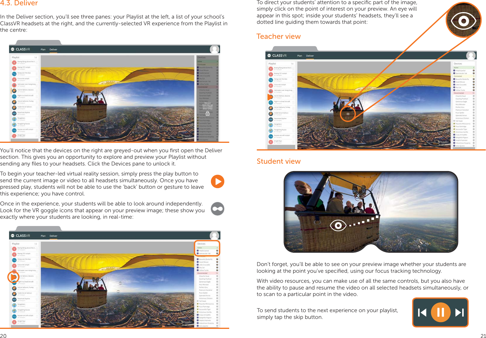 To begin your teacher-led virtual reality session, simply press the play button to send the current image or video to all headsets simultaneously. Once you have pressed play, students will not be able to use the ‘back’ button or gesture to leave this experience; you have control.Once in the experience, your students will be able to look around independently. Look for the VR goggle icons that appear on your preview image; these show you exactly where your students are looking, in real-time:4.3. DeliverIn the Deliver section, you’ll see three panes: your Playlist at the left, a list of your school’s ClassVR headsets at the right, and the currently-selected VR experience from the Playlist in the centre:You’ll notice that the devices on the right are greyed-out when you ﬁrst open the Deliver section. This gives you an opportunity to explore and preview your Playlist without sending any ﬁles to your headsets. Click the Devices pane to unlock it.To direct your students’ attention to a speciﬁc part of the image, simply click on the point of interest on your preview. An eye will appear in this spot; inside your students’ headsets, they’ll see a dotted line guiding them towards that point:Teacher viewStudent viewDon’t forget, you’ll be able to see on your preview image whether your students are looking at the point you’ve speciﬁed, using our focus tracking technology.With video resources, you can make use of all the same controls, but you also have the ability to pause and resume the video on all selected headsets simultaneously, or to scan to a particular point in the video.To send students to the next experience on your playlist, simply tap the skip button.20 21