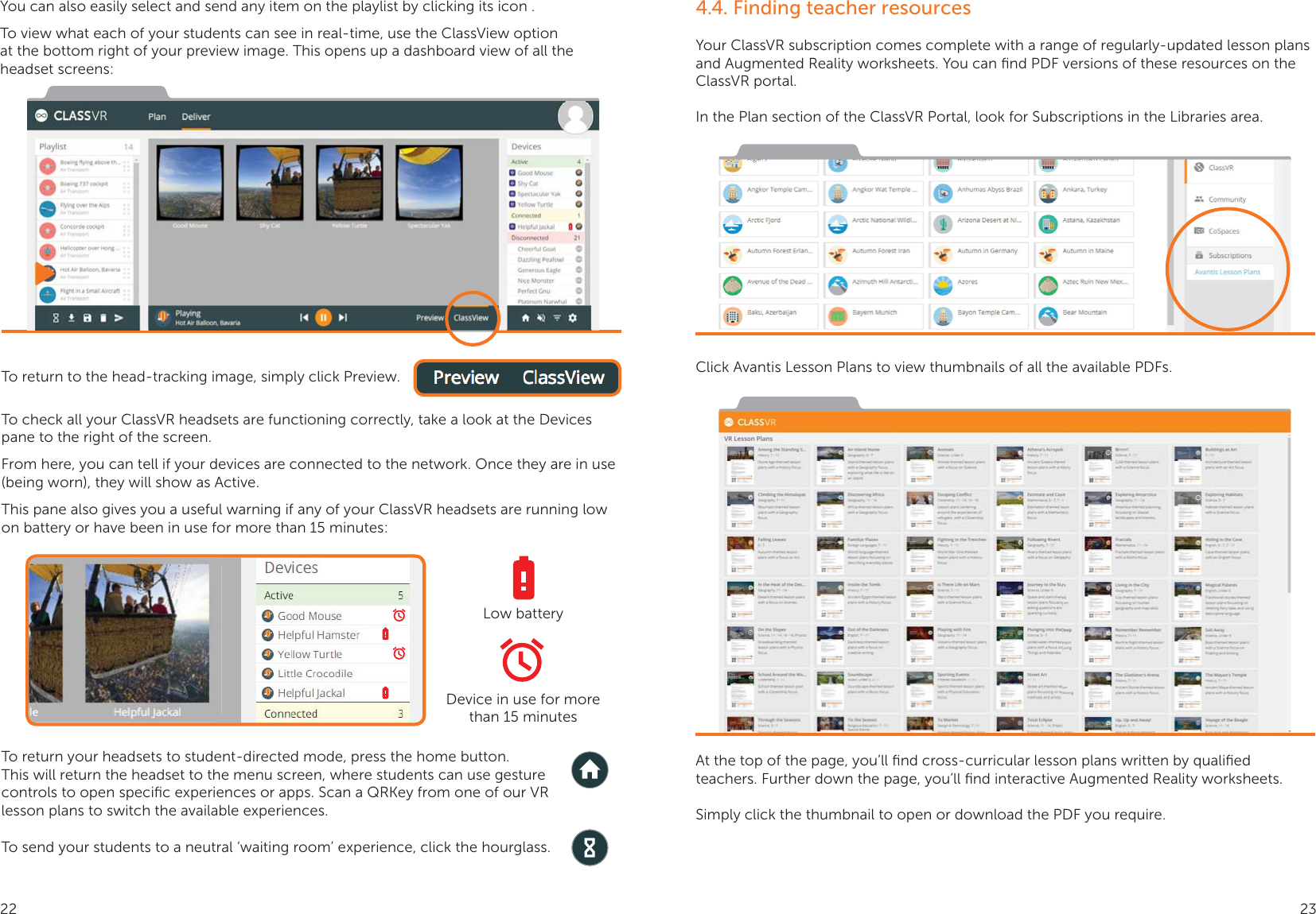 You can also easily select and send any item on the playlist by clicking its icon .To view what each of your students can see in real-time, use the ClassView option at the bottom right of your preview image. This opens up a dashboard view of all the headset screens:To return to the head-tracking image, simply click Preview.To check all your ClassVR headsets are functioning correctly, take a look at the Devices pane to the right of the screen.From here, you can tell if your devices are connected to the network. Once they are in use (being worn), they will show as Active. This pane also gives you a useful warning if any of your ClassVR headsets are running low on battery or have been in use for more than 15 minutes:To return your headsets to student-directed mode, press the home button.  This will return the headset to the menu screen, where students can use gesture controls to open speciﬁc experiences or apps. Scan a QRKey from one of our VR lesson plans to switch the available experiences.To send your students to a neutral ‘waiting room’ experience, click the hourglass.Low batteryDevice in use for more than 15 minutes4.4. Finding teacher resourcesYour ClassVR subscription comes complete with a range of regularly-updated lesson plans and Augmented Reality worksheets. You can ﬁnd PDF versions of these resources on the ClassVR portal.In the Plan section of the ClassVR Portal, look for Subscriptions in the Libraries area.Click Avantis Lesson Plans to view thumbnails of all the available PDFs.At the top of the page, you’ll ﬁnd cross-curricular lesson plans written by qualiﬁed teachers. Further down the page, you’ll ﬁnd interactive Augmented Reality worksheets.Simply click the thumbnail to open or download the PDF you require.22 23