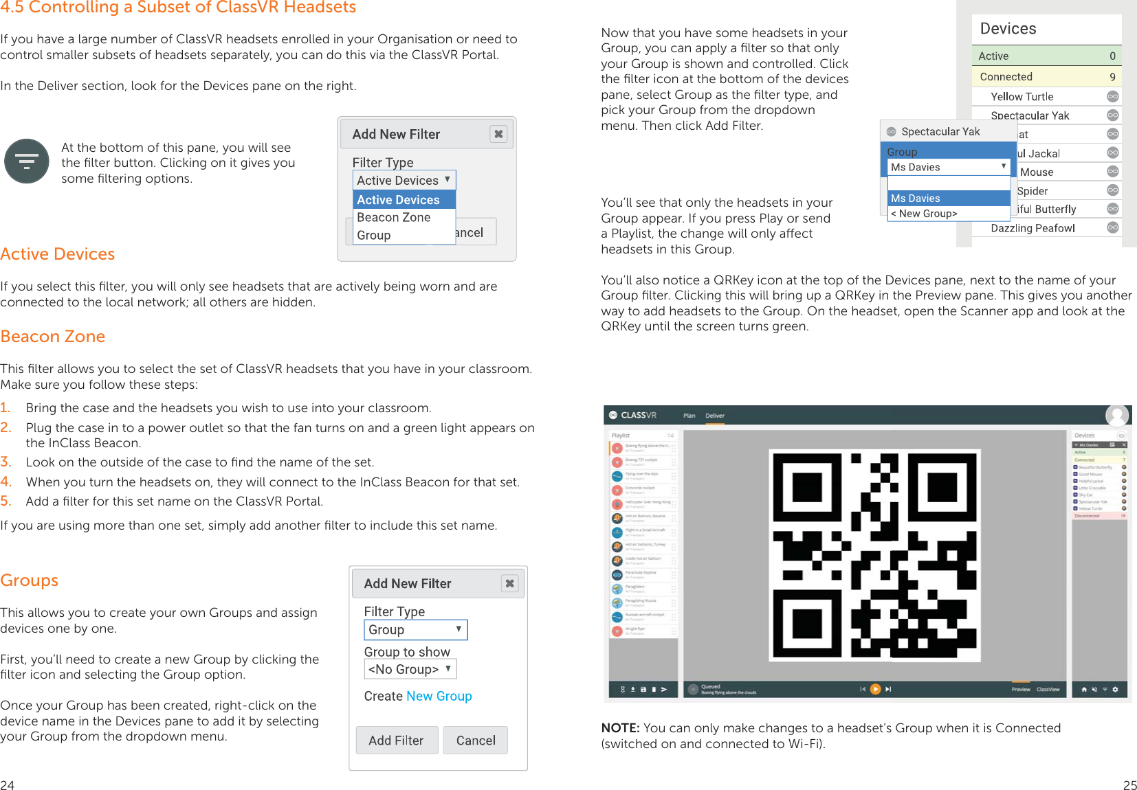 4.5 Controlling a Subset of ClassVR HeadsetsIf you have a large number of ClassVR headsets enrolled in your Organisation or need to control smaller subsets of headsets separately, you can do this via the ClassVR Portal.In the Deliver section, look for the Devices pane on the right. At the bottom of this pane, you will see the ﬁlter button. Clicking on it gives you some ﬁltering options.Active DevicesIf you select this ﬁlter, you will only see headsets that are actively being worn and are connected to the local network; all others are hidden.Beacon ZoneThis ﬁlter allows you to select the set of ClassVR headsets that you have in your classroom. Make sure you follow these steps:1.  Bring the case and the headsets you wish to use into your classroom.2.  Plug the case in to a power outlet so that the fan turns on and a green light appears on the InClass Beacon.3.  Look on the outside of the case to ﬁnd the name of the set.4.  When you turn the headsets on, they will connect to the InClass Beacon for that set.5.  Add a ﬁlter for this set name on the ClassVR Portal.If you are using more than one set, simply add another ﬁlter to include this set name.GroupsThis allows you to create your own Groups and assign devices one by one.First, you’ll need to create a new Group by clicking the ﬁlter icon and selecting the Group option.Once your Group has been created, right-click on the device name in the Devices pane to add it by selecting your Group from the dropdown menu.Now that you have some headsets in your Group, you can apply a ﬁlter so that only your Group is shown and controlled. Click the ﬁlter icon at the bottom of the devices pane, select Group as the ﬁlter type, and pick your Group from the dropdown menu. Then click Add Filter.You’ll see that only the headsets in your Group appear. If you press Play or send a Playlist, the change will only aect headsets in this Group.You’ll also notice a QRKey icon at the top of the Devices pane, next to the name of your Group ﬁlter. Clicking this will bring up a QRKey in the Preview pane. This gives you another way to add headsets to the Group. On the headset, open the Scanner app and look at the QRKey until the screen turns green.NOTE: You can only make changes to a headset’s Group when it is Connected (switched on and connected to Wi-Fi).24 25