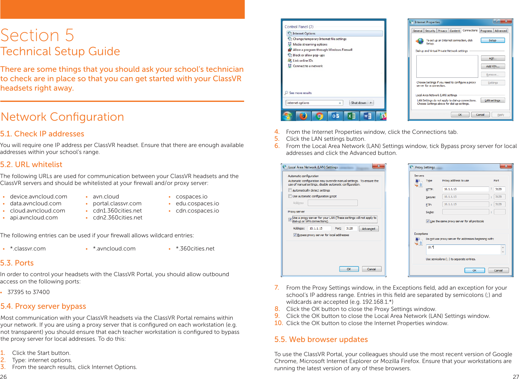 Section 5Technical Setup GuideThere are some things that you should ask your school’s technician to check are in place so that you can get started with your ClassVR headsets right away.Network Conﬁguration5.1. Check IP addressesYou will require one IP address per ClassVR headset. Ensure that there are enough available addresses within your school’s range.5.2. URL whitelistThe following URLs are used for communication between your ClassVR headsets and the ClassVR servers and should be whitelisted at your ﬁrewall and/or proxy server: •  device.avncloud.com•  data.avncloud.com•  cloud.avncloud.com•  api.avncloud.com•  avn.cloud•  portal.classvr.com•  cdn1.360cities.net•  cdn2.360cities.net•  cospaces.io•  edu.cospaces.io•  cdn.cospaces.ioThe following entries can be used if your ﬁrewall allows wildcard entries: •  *.classvr.com •  *.avncloud.com •  *.360cities.net5.3. PortsIn order to control your headsets with the ClassVR Portal, you should allow outbound access on the following ports:•  37395 to 374005.4. Proxy server bypassMost communication with your ClassVR headsets via the ClassVR Portal remains within your network. If you are using a proxy server that is conﬁgured on each workstation (e.g. not transparent) you should ensure that each teacher workstation is conﬁgured to bypass the proxy server for local addresses. To do this:1.  Click the Start button.2.  Type: internet options.3.  From the search results, click Internet Options.4.  From the Internet Properties window, click the Connections tab.5.  Click the LAN settings button.6.  From the Local Area Network (LAN) Settings window, tick Bypass proxy server for local addresses and click the Advanced button.7.  From the Proxy Settings window, in the Exceptions ﬁeld, add an exception for your school’s IP address range. Entries in this ﬁeld are separated by semicolons (;) and wildcards are accepted (e.g. 192.168.1.*)8.  Click the OK button to close the Proxy Settings window.9.  Click the OK button to close the Local Area Network (LAN) Settings window.10.  Click the OK button to close the Internet Properties window.5.5. Web browser updatesTo use the ClassVR Portal, your colleagues should use the most recent version of Google Chrome, Microsoft Internet Explorer or Mozilla Firefox. Ensure that your workstations are running the latest version of any of these browsers.26 27