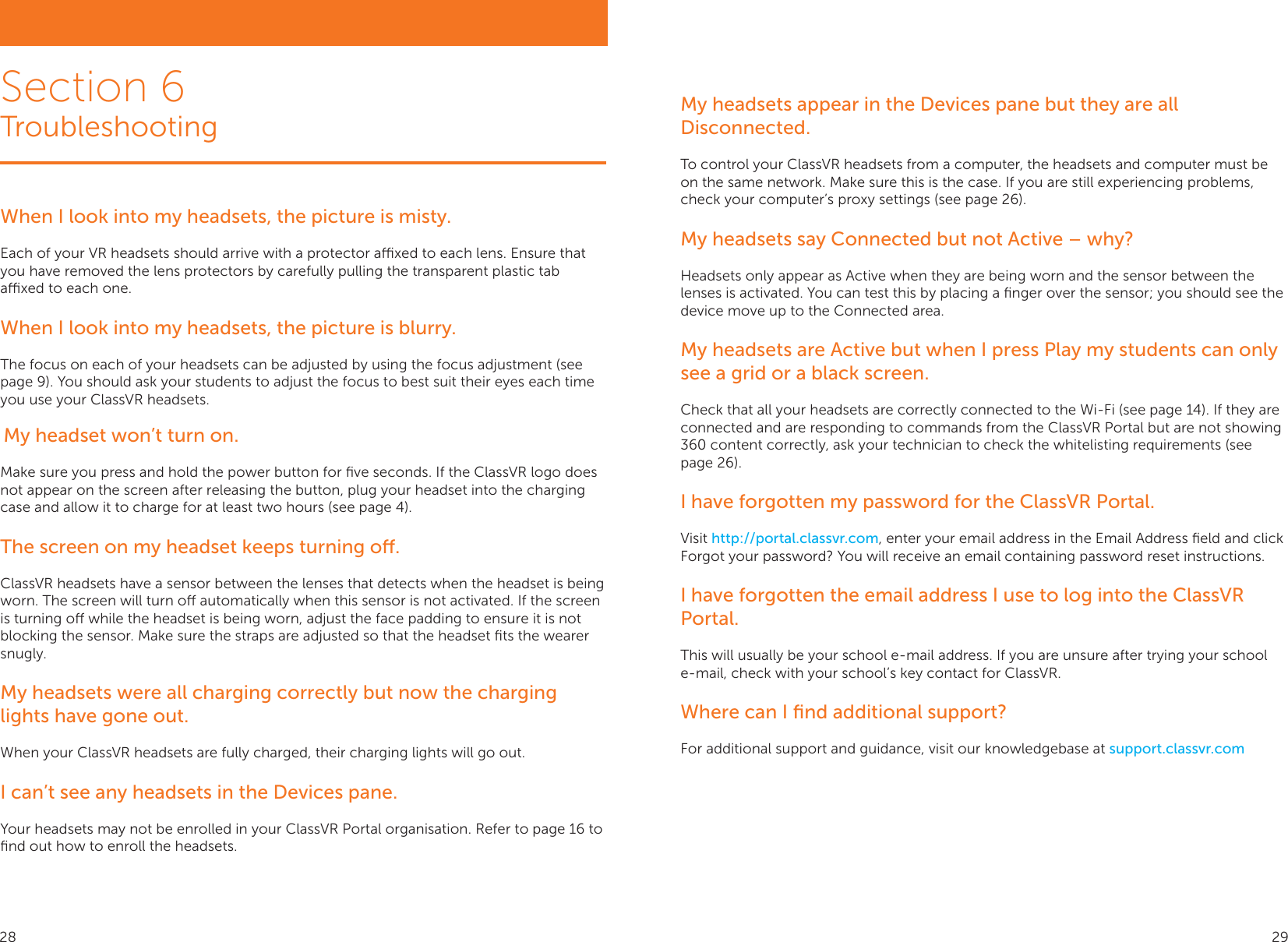 Section 6TroubleshootingWhen I look into my headsets, the picture is misty. Each of your VR headsets should arrive with a protector axed to each lens. Ensure that you have removed the lens protectors by carefully pulling the transparent plastic tab axed to each one. When I look into my headsets, the picture is blurry. The focus on each of your headsets can be adjusted by using the focus adjustment (see page 9). You should ask your students to adjust the focus to best suit their eyes each time you use your ClassVR headsets. My headset won’t turn on.Make sure you press and hold the power button for ﬁve seconds. If the ClassVR logo does not appear on the screen after releasing the button, plug your headset into the charging case and allow it to charge for at least two hours (see page 4).The screen on my headset keeps turning o.ClassVR headsets have a sensor between the lenses that detects when the headset is being worn. The screen will turn o automatically when this sensor is not activated. If the screen is turning o while the headset is being worn, adjust the face padding to ensure it is not blocking the sensor. Make sure the straps are adjusted so that the headset ﬁts the wearer snugly.My headsets were all charging correctly but now the charging lights have gone out. When your ClassVR headsets are fully charged, their charging lights will go out.I can’t see any headsets in the Devices pane.Your headsets may not be enrolled in your ClassVR Portal organisation. Refer to page 16 to ﬁnd out how to enroll the headsets.My headsets appear in the Devices pane but they are all Disconnected.To control your ClassVR headsets from a computer, the headsets and computer must be on the same network. Make sure this is the case. If you are still experiencing problems, check your computer’s proxy settings (see page 26).My headsets say Connected but not Active – why?Headsets only appear as Active when they are being worn and the sensor between the lenses is activated. You can test this by placing a ﬁnger over the sensor; you should see the device move up to the Connected area.My headsets are Active but when I press Play my students can only see a grid or a black screen.Check that all your headsets are correctly connected to the Wi-Fi (see page 14). If they are connected and are responding to commands from the ClassVR Portal but are not showing 360 content correctly, ask your technician to check the whitelisting requirements (see page 26).I have forgotten my password for the ClassVR Portal. Visit http://portal.classvr.com, enter your email address in the Email Address ﬁeld and click Forgot your password? You will receive an email containing password reset instructions.I have forgotten the email address I use to log into the ClassVR Portal. This will usually be your school e-mail address. If you are unsure after trying your school e-mail, check with your school’s key contact for ClassVR. Where can I ﬁnd additional support? For additional support and guidance, visit our knowledgebase at support.classvr.com28 29