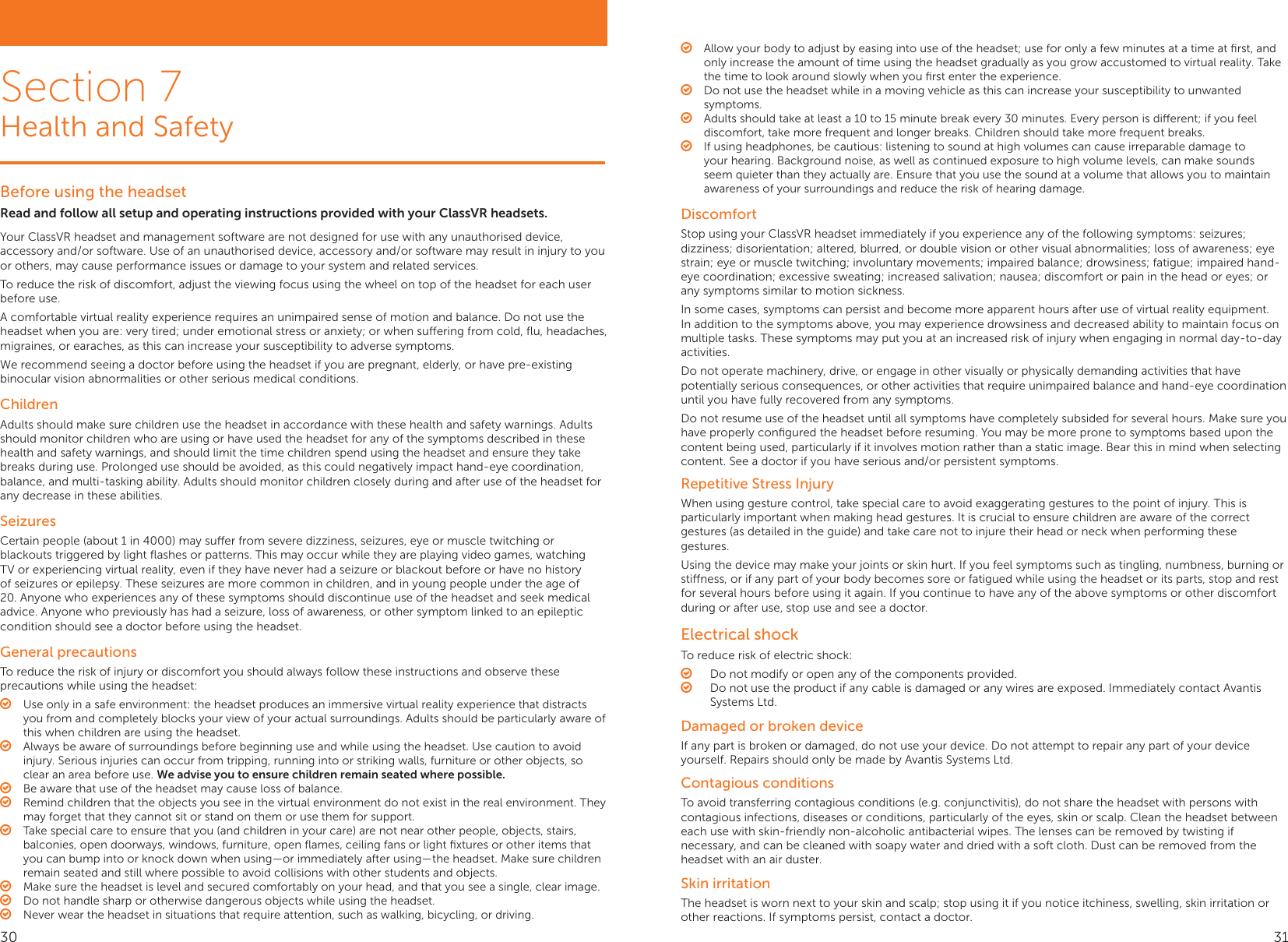 Before using the headsetRead and follow all setup and operating instructions provided with your ClassVR headsets.Your ClassVR headset and management software are not designed for use with any unauthorised device, accessory and/or software. Use of an unauthorised device, accessory and/or software may result in injury to you or others, may cause performance issues or damage to your system and related services.To reduce the risk of discomfort, adjust the viewing focus using the wheel on top of the headset for each user before use.A comfortable virtual reality experience requires an unimpaired sense of motion and balance. Do not use the headset when you are: very tired; under emotional stress or anxiety; or when suering from cold, ﬂu, headaches, migraines, or earaches, as this can increase your susceptibility to adverse symptoms.We recommend seeing a doctor before using the headset if you are pregnant, elderly, or have pre-existing binocular vision abnormalities or other serious medical conditions.ChildrenAdults should make sure children use the headset in accordance with these health and safety warnings. Adults should monitor children who are using or have used the headset for any of the symptoms described in these health and safety warnings, and should limit the time children spend using the headset and ensure they take breaks during use. Prolonged use should be avoided, as this could negatively impact hand-eye coordination, balance, and multi-tasking ability. Adults should monitor children closely during and after use of the headset for any decrease in these abilities.SeizuresCertain people (about 1 in 4000) may suer from severe dizziness, seizures, eye or muscle twitching or blackouts triggered by light ﬂashes or patterns. This may occur while they are playing video games, watching TV or experiencing virtual reality, even if they have never had a seizure or blackout before or have no history of seizures or epilepsy. These seizures are more common in children, and in young people under the age of 20. Anyone who experiences any of these symptoms should discontinue use of the headset and seek medical advice. Anyone who previously has had a seizure, loss of awareness, or other symptom linked to an epileptic condition should see a doctor before using the headset.General precautionsTo reduce the risk of injury or discomfort you should always follow these instructions and observe these precautions while using the headset: ○Use only in a safe environment: the headset produces an immersive virtual reality experience that distracts you from and completely blocks your view of your actual surroundings. Adults should be particularly aware of this when children are using the headset. ○Always be aware of surroundings before beginning use and while using the headset. Use caution to avoid injury. Serious injuries can occur from tripping, running into or striking walls, furniture or other objects, so clear an area before use. We advise you to ensure children remain seated where possible. ○Be aware that use of the headset may cause loss of balance. ○Remind children that the objects you see in the virtual environment do not exist in the real environment. They may forget that they cannot sit or stand on them or use them for support. ○Take special care to ensure that you (and children in your care) are not near other people, objects, stairs, balconies, open doorways, windows, furniture, open ﬂames, ceiling fans or light ﬁxtures or other items that you can bump into or knock down when using—or immediately after using—the headset. Make sure children remain seated and still where possible to avoid collisions with other students and objects. ○Make sure the headset is level and secured comfortably on your head, and that you see a single, clear image. ○Do not handle sharp or otherwise dangerous objects while using the headset. ○Never wear the headset in situations that require attention, such as walking, bicycling, or driving.Section 7Health and Safety ○Allow your body to adjust by easing into use of the headset; use for only a few minutes at a time at ﬁrst, and only increase the amount of time using the headset gradually as you grow accustomed to virtual reality. Take the time to look around slowly when you ﬁrst enter the experience. ○Do not use the headset while in a moving vehicle as this can increase your susceptibility to unwanted symptoms. ○Adults should take at least a 10 to 15 minute break every 30 minutes. Every person is dierent; if you feel discomfort, take more frequent and longer breaks. Children should take more frequent breaks. ○If using headphones, be cautious: listening to sound at high volumes can cause irreparable damage to your hearing. Background noise, as well as continued exposure to high volume levels, can make sounds seem quieter than they actually are. Ensure that you use the sound at a volume that allows you to maintain awareness of your surroundings and reduce the risk of hearing damage.DiscomfortStop using your ClassVR headset immediately if you experience any of the following symptoms: seizures; dizziness; disorientation; altered, blurred, or double vision or other visual abnormalities; loss of awareness; eye strain; eye or muscle twitching; involuntary movements; impaired balance; drowsiness; fatigue; impaired hand-eye coordination; excessive sweating; increased salivation; nausea; discomfort or pain in the head or eyes; or any symptoms similar to motion sickness.In some cases, symptoms can persist and become more apparent hours after use of virtual reality equipment. In addition to the symptoms above, you may experience drowsiness and decreased ability to maintain focus on multiple tasks. These symptoms may put you at an increased risk of injury when engaging in normal day-to-day activities.Do not operate machinery, drive, or engage in other visually or physically demanding activities that have potentially serious consequences, or other activities that require unimpaired balance and hand-eye coordination until you have fully recovered from any symptoms.Do not resume use of the headset until all symptoms have completely subsided for several hours. Make sure you have properly conﬁgured the headset before resuming. You may be more prone to symptoms based upon the content being used, particularly if it involves motion rather than a static image. Bear this in mind when selecting content. See a doctor if you have serious and/or persistent symptoms.Repetitive Stress InjuryWhen using gesture control, take special care to avoid exaggerating gestures to the point of injury. This is particularly important when making head gestures. It is crucial to ensure children are aware of the correct gestures (as detailed in the guide) and take care not to injure their head or neck when performing these gestures.Using the device may make your joints or skin hurt. If you feel symptoms such as tingling, numbness, burning or stiness, or if any part of your body becomes sore or fatigued while using the headset or its parts, stop and rest for several hours before using it again. If you continue to have any of the above symptoms or other discomfort during or after use, stop use and see a doctor.Electrical shockTo reduce risk of electric shock: ○Do not modify or open any of the components provided. ○Do not use the product if any cable is damaged or any wires are exposed. Immediately contact Avantis Systems Ltd.Damaged or broken deviceIf any part is broken or damaged, do not use your device. Do not attempt to repair any part of your device yourself. Repairs should only be made by Avantis Systems Ltd.Contagious conditionsTo avoid transferring contagious conditions (e.g. conjunctivitis), do not share the headset with persons with contagious infections, diseases or conditions, particularly of the eyes, skin or scalp. Clean the headset between each use with skin-friendly non-alcoholic antibacterial wipes. The lenses can be removed by twisting if necessary, and can be cleaned with soapy water and dried with a soft cloth. Dust can be removed from the headset with an air duster.Skin irritationThe headset is worn next to your skin and scalp; stop using it if you notice itchiness, swelling, skin irritation or other reactions. If symptoms persist, contact a doctor.30 31