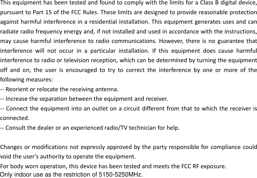 ThisequipmenthasbeentestedandfoundtocomplywiththelimitsforaClassBdigitaldevice,pursuanttoPart15oftheFCCRules.Theselimitsaredesignedtoprovidereasonableprotectionagainstharmfulinterferenceinaresidentialinstallation.Thisequipmentgeneratesusesandcanradiateradiofrequencyenergyand,ifnotinstalledandusedinaccordancewiththeinstructions,maycauseharmfulinterferencetoradiocommunications.However,thereisnoguaranteethatinterferencewillnotoccurinaparticularinstallation.Ifthisequipmentdoescauseharmfulinterferencetoradioortelevisionreception,whichcanbedeterminedbyturningtheequipmentoffandon,theuserisencouragedtotrytocorrecttheinterferencebyoneormoreofthefollowingmeasures:‐‐Reorientorrelocatethereceivingantenna.‐‐Increasetheseparationbetweentheequipmentandreceiver.‐‐Connecttheequipmentintoanoutletonacircuitdifferentfromthattowhichthereceiverisconnected.‐‐Consultthedealeroranexperiencedradio/TVtechnicianforhelp.Changesormodificationsnotexpresslyapprovedbythepartyresponsibleforcompliancecouldvoidtheuser&apos;sauthoritytooperatetheequipment.Forbodywornoperation,thisdevicehasbeentestedandmeetstheFCCRFexposure.Only indoor use as the restriction of 5150-5250MHz.