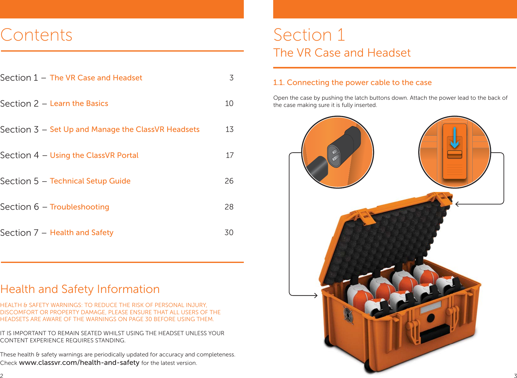 1.1. Connecting the power cable to the caseOpen the case by pushing the latch buttons down. Attach the power lead to the back of the case making sure it is fully inserted.Section 1 – The VR Case and Headset 3Section 2 – Learn the Basics 10Section 3 – Set Up and Manage the ClassVR Headsets 13Section 4 – Using the ClassVR Portal 17Section 5 – Technical Setup Guide 26Section 6 – Troubleshooting 28Section 7 – Health and Safety 30ContentsHealth and Safety InformationHEALTH &amp; SAFETY WARNINGS: TO REDUCE THE RISK OF PERSONAL INJURY, DISCOMFORT OR PROPERTY DAMAGE, PLEASE ENSURE THAT ALL USERS OF THE HEADSETS ARE AWARE OF THE WARNINGS ON PAGE 30 BEFORE USING THEM.IT IS IMPORTANT TO REMAIN SEATED WHILST USING THE HEADSET UNLESS YOUR CONTENT EXPERIENCE REQUIRES STANDING.These health &amp; safety warnings are periodically updated for accuracy and completeness.Check www.classvr.com/health-and-safety for the latest version.Section 1The VR Case and Headset2 3