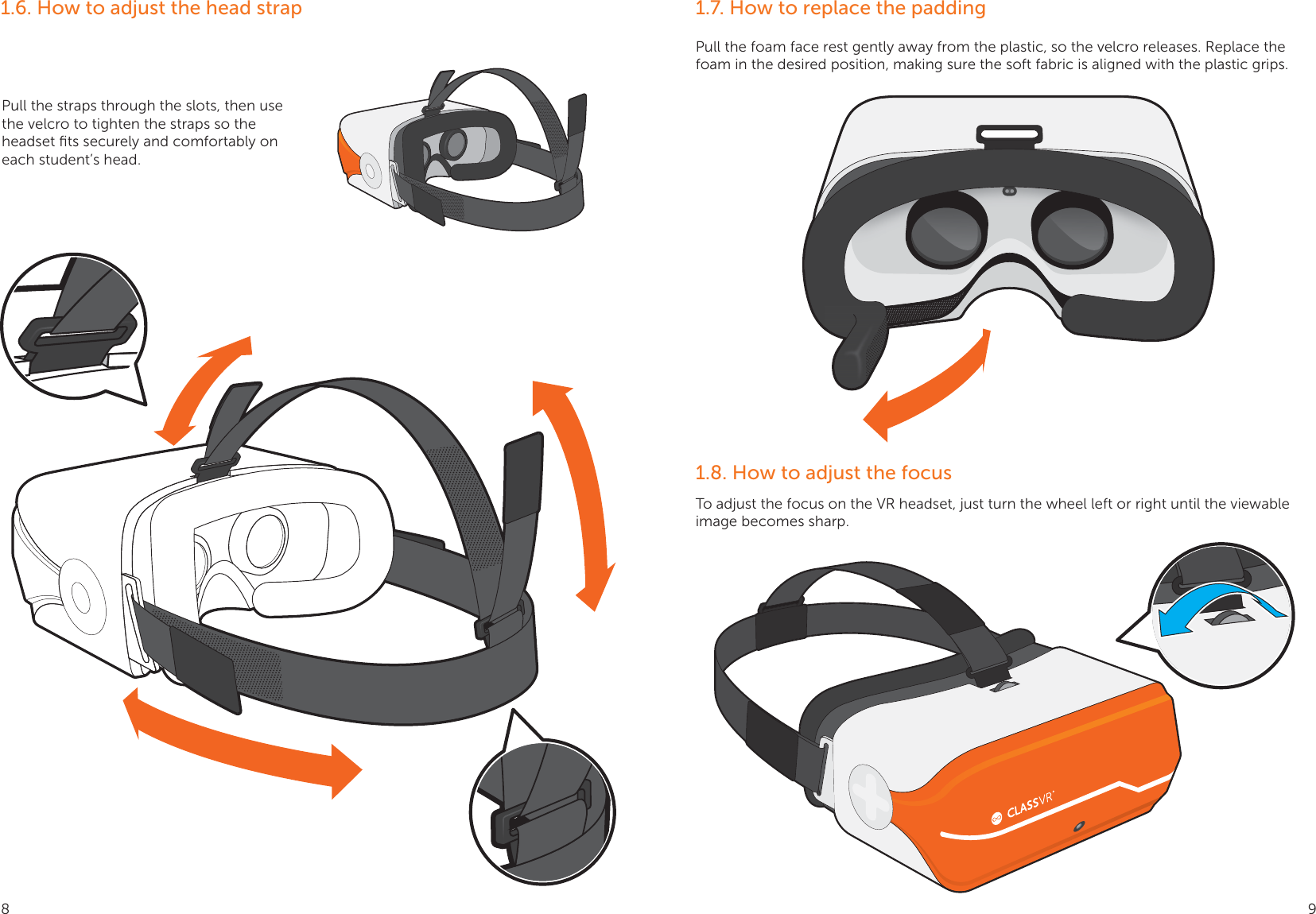 1.6. How to adjust the head strapPull the straps through the slots, then use the velcro to tighten the straps so the headset ﬁts securely and comfortably on each student’s head.1.7. How to replace the padding1.8. How to adjust the focusPull the foam face rest gently away from the plastic, so the velcro releases. Replace the foam in the desired position, making sure the soft fabric is aligned with the plastic grips.To adjust the focus on the VR headset, just turn the wheel left or right until the viewable image becomes sharp.8 9