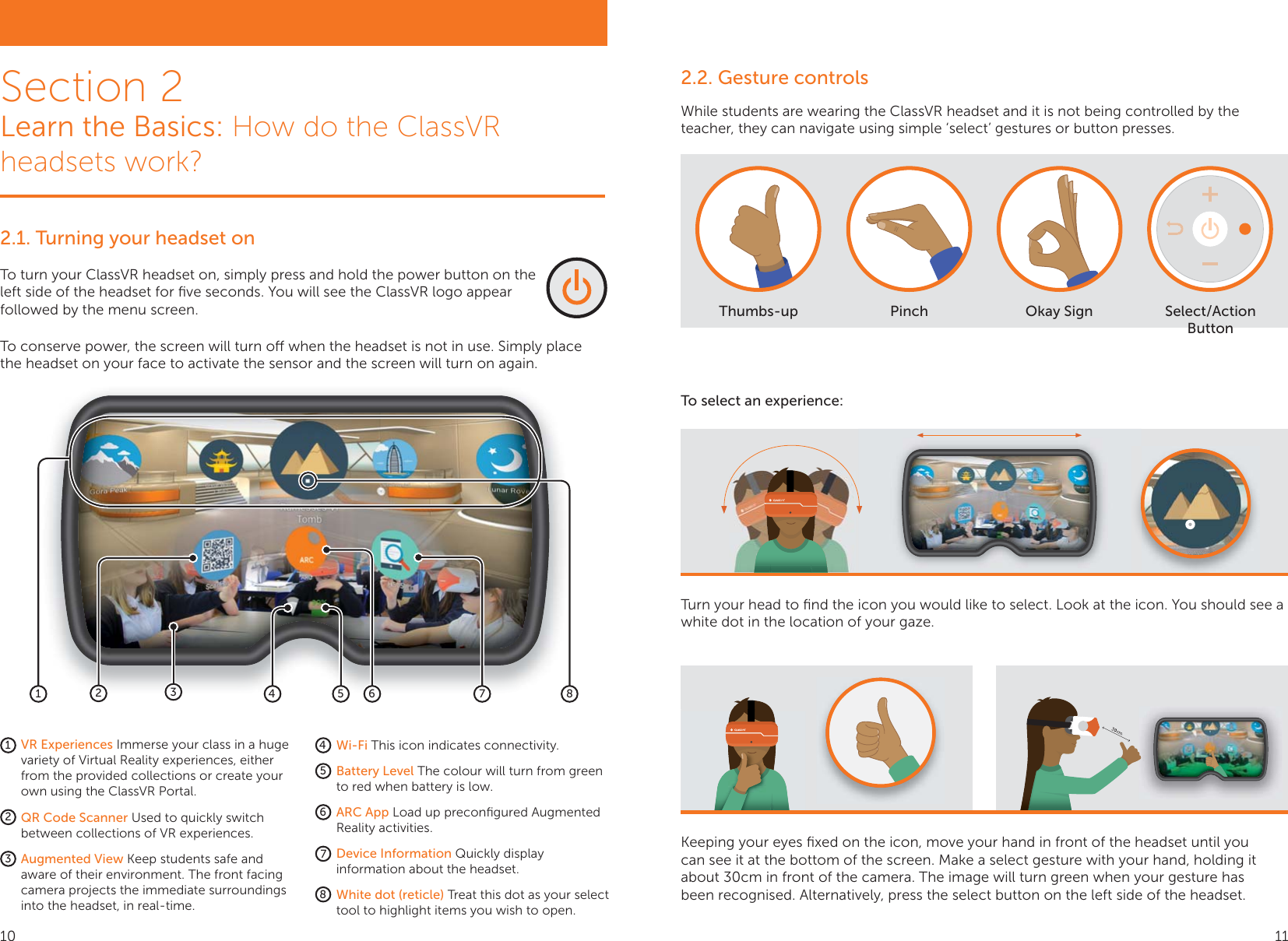 2.1. Turning your headset onTo turn your ClassVR headset on, simply press and hold the power button on the left side of the headset for ﬁve seconds. You will see the ClassVR logo appear followed by the menu screen.Section 2Learn the Basics: How do the ClassVR headsets work?1245687312345678Wi-Fi This icon indicates connectivity.Battery Level The colour will turn from green to red when battery is low. ARC App Load up preconﬁgured Augmented Reality activities. Device Information Quickly display information about the headset. White dot (reticle) Treat this dot as your select tool to highlight items you wish to open.VR Experiences Immerse your class in a huge variety of Virtual Reality experiences, either from the provided collections or create your own using the ClassVR Portal.QR Code Scanner Used to quickly switch between collections of VR experiences.Augmented View Keep students safe and aware of their environment. The front facing camera projects the immediate surroundings into the headset, in real-time. To conserve power, the screen will turn o when the headset is not in use. Simply place the headset on your face to activate the sensor and the screen will turn on again.Turn your head to ﬁnd the icon you would like to select. Look at the icon. You should see a white dot in the location of your gaze.2.2. Gesture controlsWhile students are wearing the ClassVR headset and it is not being controlled by the teacher, they can navigate using simple ‘select’ gestures or button presses.Thumbs-up Pinch Okay Sign Select/Action ButtonTo select an experience:Keeping your eyes ﬁxed on the icon, move your hand in front of the headset until you can see it at the bottom of the screen. Make a select gesture with your hand, holding it about 30cm in front of the camera. The image will turn green when your gesture has been recognised. Alternatively, press the select button on the left side of the headset.10 11