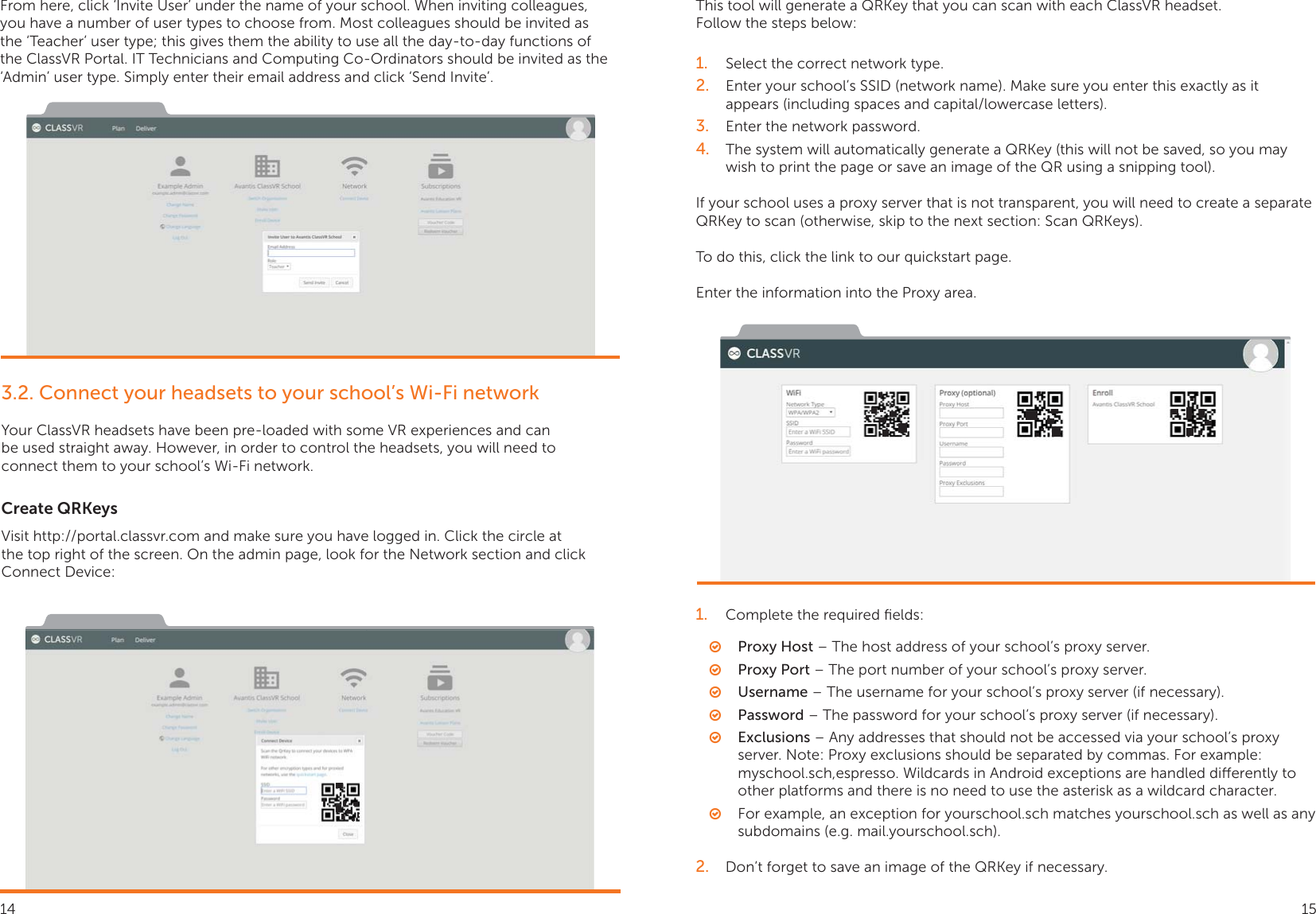 From here, click ‘Invite User’ under the name of your school. When inviting colleagues, you have a number of user types to choose from. Most colleagues should be invited as the ‘Teacher’ user type; this gives them the ability to use all the day-to-day functions of the ClassVR Portal. IT Technicians and Computing Co-Ordinators should be invited as the ‘Admin’ user type. Simply enter their email address and click ‘Send Invite’.3.2. Connect your headsets to your school’s Wi-Fi networkYour ClassVR headsets have been pre-loaded with some VR experiences and can be used straight away. However, in order to control the headsets, you will need to connect them to your school’s Wi-Fi network. Create QRKeysVisit http://portal.classvr.com and make sure you have logged in. Click the circle at the top right of the screen. On the admin page, look for the Network section and click Connect Device:This tool will generate a QRKey that you can scan with each ClassVR headset.Follow the steps below:1.  Select the correct network type.2.  Enter your school’s SSID (network name). Make sure you enter this exactly as it appears (including spaces and capital/lowercase letters).3.  Enter the network password.4.  The system will automatically generate a QRKey (this will not be saved, so you may wish to print the page or save an image of the QR using a snipping tool).If your school uses a proxy server that is not transparent, you will need to create a separate QRKey to scan (otherwise, skip to the next section: Scan QRKeys).To do this, click the link to our quickstart page.Enter the information into the Proxy area.1.  Complete the required ﬁelds: ○Proxy Host – The host address of your school’s proxy server. ○Proxy Port – The port number of your school’s proxy server. ○Username – The username for your school’s proxy server (if necessary). ○Password – The password for your school’s proxy server (if necessary). ○Exclusions – Any addresses that should not be accessed via your school’s proxy server. Note: Proxy exclusions should be separated by commas. For example: myschool.sch,espresso. Wildcards in Android exceptions are handled dierently to other platforms and there is no need to use the asterisk as a wildcard character.  ○For example, an exception for yourschool.sch matches yourschool.sch as well as any subdomains (e.g. mail.yourschool.sch).2.  Don’t forget to save an image of the QRKey if necessary.14 15