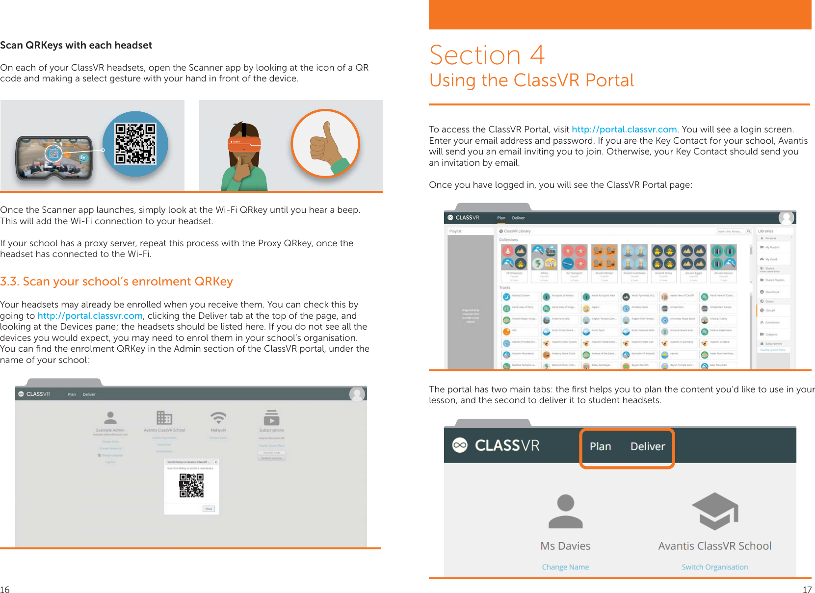 Scan QRKeys with each headsetOn each of your ClassVR headsets, open the Scanner app by looking at the icon of a QR code and making a select gesture with your hand in front of the device.Once the Scanner app launches, simply look at the Wi-Fi QRkey until you hear a beep.   This will add the Wi-Fi connection to your headset.If your school has a proxy server, repeat this process with the Proxy QRkey, once the headset has connected to the Wi-Fi.3.3. Scan your school’s enrolment QRKeyYour headsets may already be enrolled when you receive them. You can check this by going to http://portal.classvr.com, clicking the Deliver tab at the top of the page, and looking at the Devices pane; the headsets should be listed here. If you do not see all the devices you would expect, you may need to enrol them in your school’s organisation.You can ﬁnd the enrolment QRKey in the Admin section of the ClassVR portal, under the name of your school:To access the ClassVR Portal, visit http://portal.classvr.com. You will see a login screen. Enter your email address and password. If you are the Key Contact for your school, Avantis will send you an email inviting you to join. Otherwise, your Key Contact should send you an invitation by email. Once you have logged in, you will see the ClassVR Portal page:The portal has two main tabs: the ﬁrst helps you to plan the content you’d like to use in your lesson, and the second to deliver it to student headsets.Section 4Using the ClassVR Portal16 17