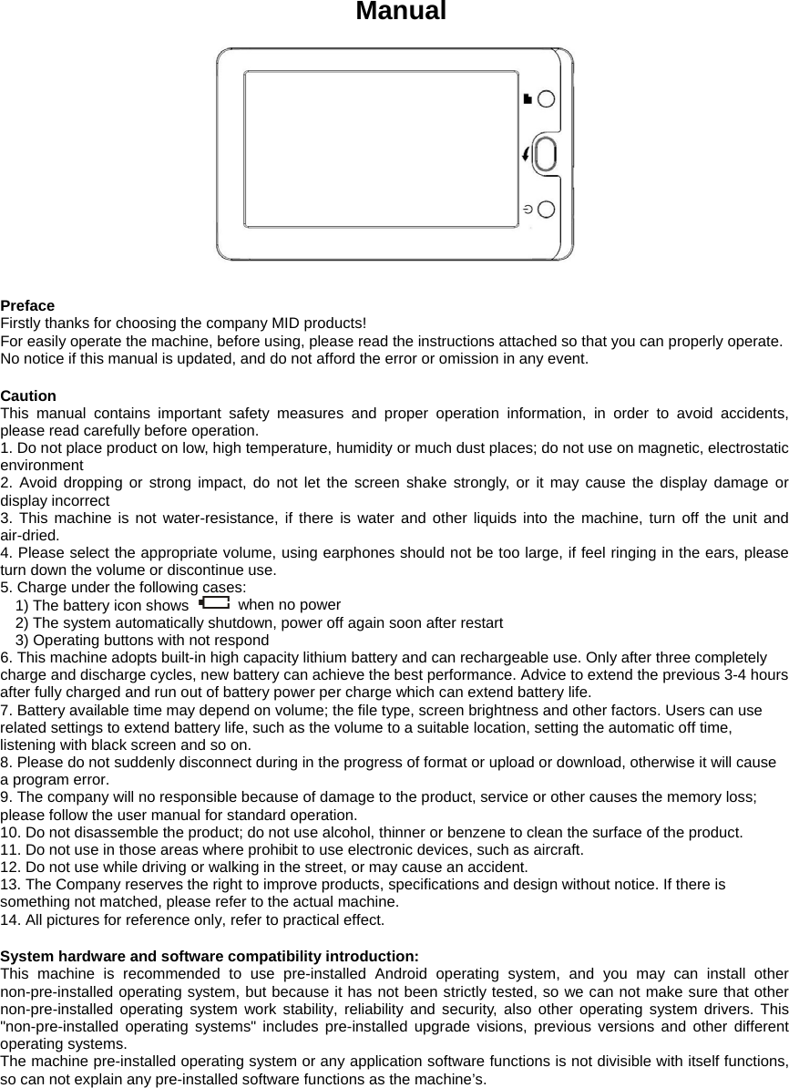   Manual     Preface Firstly thanks for choosing the company MID products!   For easily operate the machine, before using, please read the instructions attached so that you can properly operate.   No notice if this manual is updated, and do not afford the error or omission in any event.    Caution This manual contains important safety measures and proper operation information, in order to avoid accidents, please read carefully before operation.   1. Do not place product on low, high temperature, humidity or much dust places; do not use on magnetic, electrostatic environment 2. Avoid dropping or strong impact, do not let the screen shake strongly, or it may cause the display damage or display incorrect   3. This machine is not water-resistance, if there is water and other liquids into the machine, turn off the unit and air-dried.  4. Please select the appropriate volume, using earphones should not be too large, if feel ringing in the ears, please turn down the volume or discontinue use.   5. Charge under the following cases:   1) The battery icon shows    when no power 2) The system automatically shutdown, power off again soon after restart   3) Operating buttons with not respond 6. This machine adopts built-in high capacity lithium battery and can rechargeable use. Only after three completely charge and discharge cycles, new battery can achieve the best performance. Advice to extend the previous 3-4 hours after fully charged and run out of battery power per charge which can extend battery life.   7. Battery available time may depend on volume; the file type, screen brightness and other factors. Users can use related settings to extend battery life, such as the volume to a suitable location, setting the automatic off time, listening with black screen and so on.   8. Please do not suddenly disconnect during in the progress of format or upload or download, otherwise it will cause a program error.   9. The company will no responsible because of damage to the product, service or other causes the memory loss; please follow the user manual for standard operation.   10. Do not disassemble the product; do not use alcohol, thinner or benzene to clean the surface of the product.   11. Do not use in those areas where prohibit to use electronic devices, such as aircraft.   12. Do not use while driving or walking in the street, or may cause an accident.   13. The Company reserves the right to improve products, specifications and design without notice. If there is something not matched, please refer to the actual machine.   14. All pictures for reference only, refer to practical effect.    System hardware and software compatibility introduction: This machine is recommended to use pre-installed Android operating system, and you may can install other non-pre-installed operating system, but because it has not been strictly tested, so we can not make sure that other non-pre-installed operating system work stability, reliability and security, also other operating system drivers. This "non-pre-installed operating systems" includes pre-installed upgrade visions, previous versions and other different operating systems.   The machine pre-installed operating system or any application software functions is not divisible with itself functions, so can not explain any pre-installed software functions as the machine&rsquo;s.              