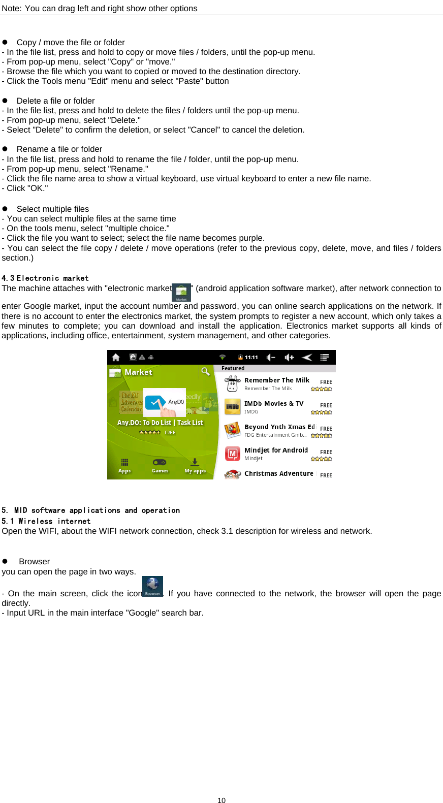  10Note: You can drag left and right show other options   z  Copy / move the file or folder   - In the file list, press and hold to copy or move files / folders, until the pop-up menu.   - From pop-up menu, select "Copy" or "move."   - Browse the file which you want to copied or moved to the destination directory.   - Click the Tools menu "Edit" menu and select "Paste" button  z  Delete a file or folder   - In the file list, press and hold to delete the files / folders until the pop-up menu.   - From pop-up menu, select "Delete."   - Select "Delete" to confirm the deletion, or select "Cancel" to cancel the deletion.      z  Rename a file or folder   - In the file list, press and hold to rename the file / folder, until the pop-up menu.   - From pop-up menu, select "Rename."   - Click the file name area to show a virtual keyboard, use virtual keyboard to enter a new file name.   - Click "OK."    z  Select multiple files   - You can select multiple files at the same time - On the tools menu, select "multiple choice."   - Click the file you want to select; select the file name becomes purple.   - You can select the file copy / delete / move operations (refer to the previous copy, delete, move, and files / folders section.)   4.3 Electronic market The machine attaches with "electronic market " (android application software market), after network connection to enter Google market, input the account number and password, you can online search applications on the network. If there is no account to enter the electronics market, the system prompts to register a new account, which only takes a few minutes to complete; you can download and install the application. Electronics market supports all kinds of applications, including office, entertainment, system management, and other categories.       5. MID software applications and operation 5.1 Wireless internet Open the WIFI, about the WIFI network connection, check 3.1 description for wireless and network.     z Browser you can open the page in two ways.   - On the main screen, click the icon . If you have connected to the network, the browser will open the page directly.  - Input URL in the main interface "Google" search bar. 