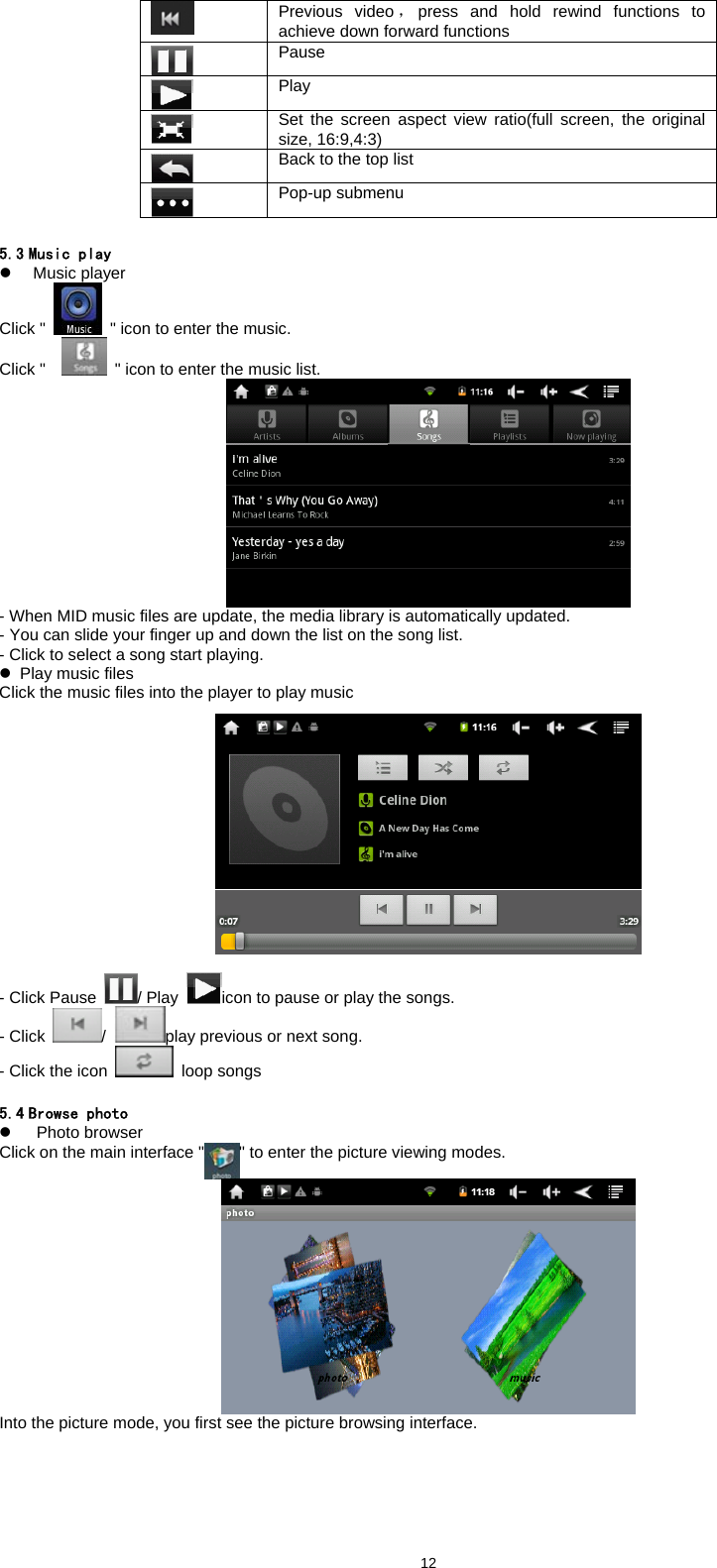  12 Previous video ，press and hold rewind functions to achieve down forward functions  Pause  Play  Set the screen aspect view ratio(full screen, the original size, 16:9,4:3)  Back to the top list  Pop-up submenu    5.3 Music play z Music player Click "   " icon to enter the music. Click "   " icon to enter the music list.    - When MID music files are update, the media library is automatically updated.   - You can slide your finger up and down the list on the song list.   - Click to select a song start playing.   z  Play music files Click the music files into the player to play music   - Click Pause  / Play  icon to pause or play the songs.   - Click  /  play previous or next song.   - Click the icon  loop songs     5.4 Browse photo z   Photo browser Click on the main interface " " to enter the picture viewing modes.    Into the picture mode, you first see the picture browsing interface.   