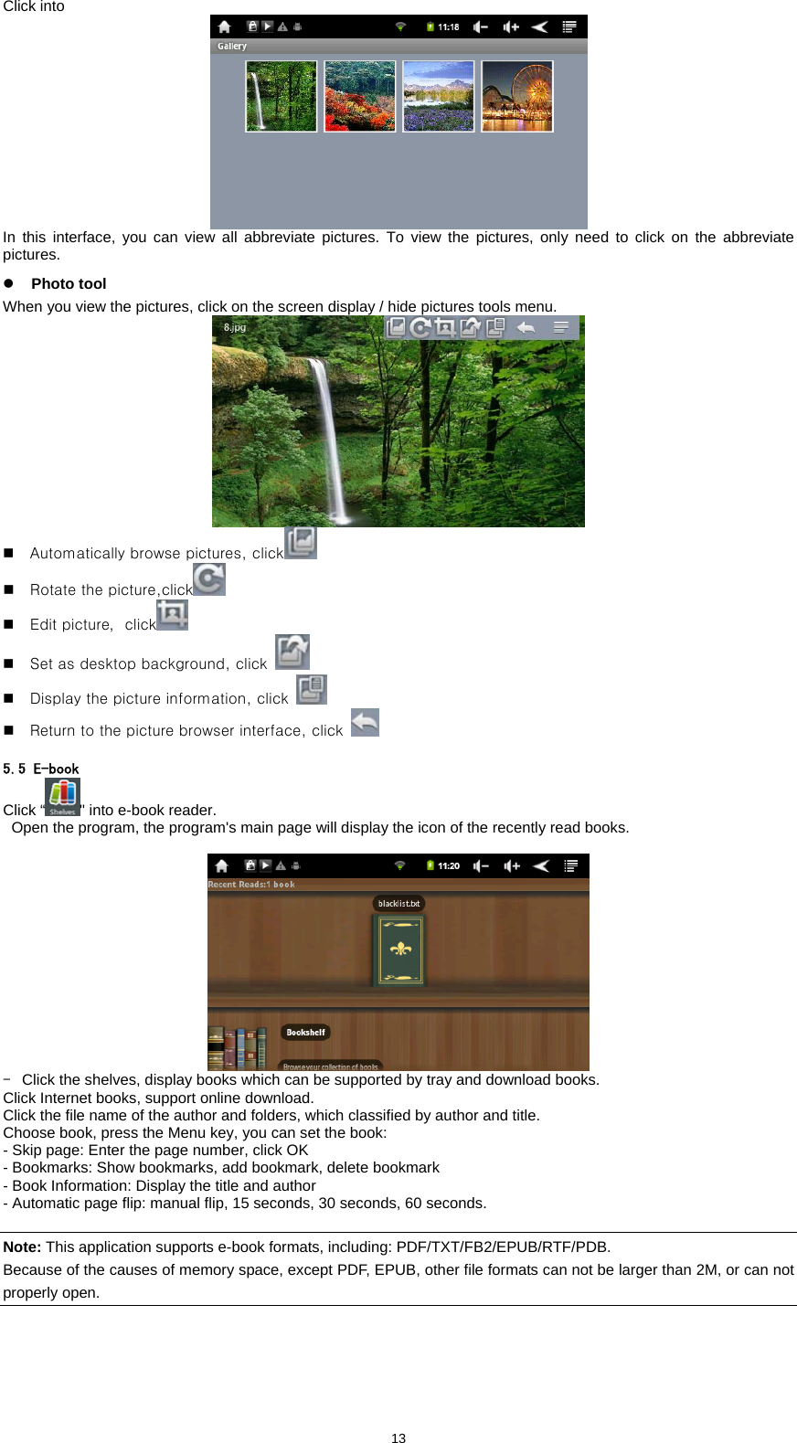  13Click into   In this interface, you can view all abbreviate pictures. To view the pictures, only need to click on the abbreviate pictures.  z Photo tool When you view the pictures, click on the screen display / hide pictures tools menu.       Automatically browse pictures, click   Rotate the picture,click   Edit picture，click   Set as desktop background, click    Display the picture information, click    Return to the picture browser interface, click    5.5 E-book Click &ldquo; " into e-book reader.     Open the program, the program's main page will display the icon of the recently read books.   -  Click the shelves, display books which can be supported by tray and download books.   Click Internet books, support online download.   Click the file name of the author and folders, which classified by author and title.   Choose book, press the Menu key, you can set the book:   - Skip page: Enter the page number, click OK   - Bookmarks: Show bookmarks, add bookmark, delete bookmark   - Book Information: Display the title and author   - Automatic page flip: manual flip, 15 seconds, 30 seconds, 60 seconds.     Note: This application supports e-book formats, including: PDF/TXT/FB2/EPUB/RTF/PDB.   Because of the causes of memory space, except PDF, EPUB, other file formats can not be larger than 2M, or can not properly open.  