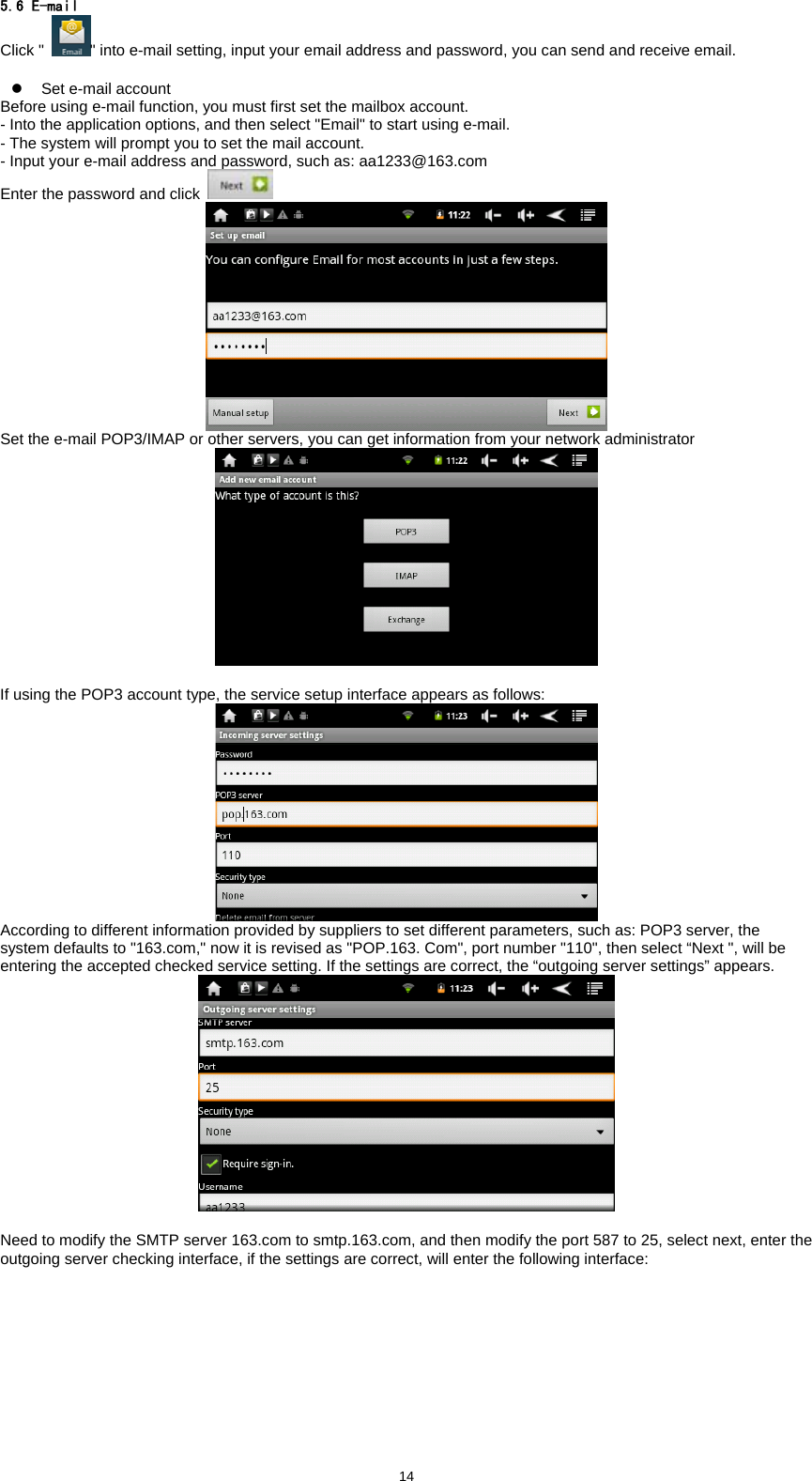 145.6 E-mail Click " " into e-mail setting, input your email address and password, you can send and receive email.    z  Set e-mail account Before using e-mail function, you must first set the mailbox account.   - Into the application options, and then select "Email" to start using e-mail.   - The system will prompt you to set the mail account.   - Input your e-mail address and password, such as: aa1233@163.com   Enter the password and click    Set the e-mail POP3/IMAP or other servers, you can get information from your network administrator   If using the POP3 account type, the service setup interface appears as follows:  According to different information provided by suppliers to set different parameters, such as: POP3 server, the system defaults to "163.com," now it is revised as "POP.163. Com", port number "110", then select &ldquo;Next ", will be entering the accepted checked service setting. If the settings are correct, the &ldquo;outgoing server settings&rdquo; appears.   Need to modify the SMTP server 163.com to smtp.163.com, and then modify the port 587 to 25, select next, enter the outgoing server checking interface, if the settings are correct, will enter the following interface: 