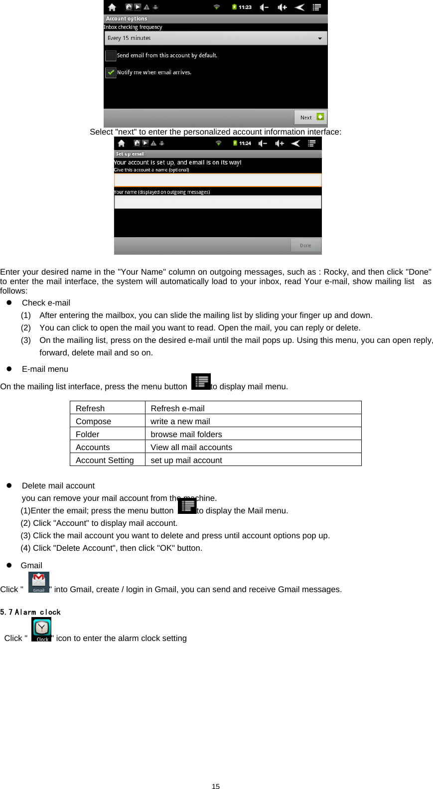  15 Select "next" to enter the personalized account information interface:      Enter your desired name in the "Your Name" column on outgoing messages, such as : Rocky, and then click "Done" to enter the mail interface, the system will automatically load to your inbox, read Your e-mail, show mailing list    as follows: z Check e-mail (1)  After entering the mailbox, you can slide the mailing list by sliding your finger up and down.   (2)  You can click to open the mail you want to read. Open the mail, you can reply or delete.   (3)  On the mailing list, press on the desired e-mail until the mail pops up. Using this menu, you can open reply, forward, delete mail and so on. z E-mail menu On the mailing list interface, press the menu button  to display mail menu.    Refresh Refresh e-mail Compose  write a new mail Folder  browse mail folders Accounts  View all mail accounts Account Setting  set up mail account  z  Delete mail account   you can remove your mail account from the machine.   (1)Enter the email; press the menu button to display the Mail menu.   (2) Click "Account" to display mail account.   (3) Click the mail account you want to delete and press until account options pop up.   (4) Click "Delete Account", then click "OK" button.   z Gmail Click " " into Gmail, create / login in Gmail, you can send and receive Gmail messages.    5.7 Alarm clock  Click " " icon to enter the alarm clock setting 