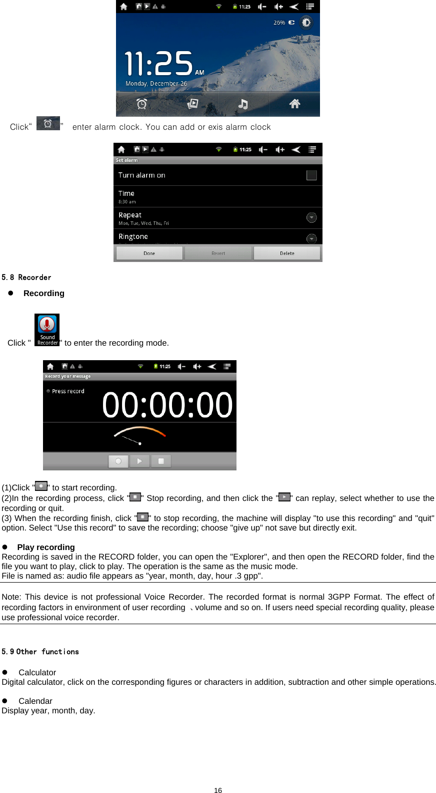  16   Click&ldquo; &rdquo;   enter alarm clock. You can add or exis alarm clock    5.8 Recorder z Recording  Click " " to enter the recording mode.                 (1)Click " " to start recording.   (2)In the recording process, click " " Stop recording, and then click the " " can replay, select whether to use the recording or quit.   (3) When the recording finish, click " " to stop recording, the machine will display "to use this recording" and "quit" option. Select "Use this record" to save the recording; choose "give up" not save but directly exit.    z Play recording Recording is saved in the RECORD folder, you can open the "Explorer", and then open the RECORD folder, find the file you want to play, click to play. The operation is the same as the music mode.   File is named as: audio file appears as "year, month, day, hour .3 gpp".    Note: This device is not professional Voice Recorder. The recorded format is normal 3GPP Format. The effect of recording factors in environment of user recording  、volume and so on. If users need special recording quality, please use professional voice recorder.   5.9 Other functions  z Calculator Digital calculator, click on the corresponding figures or characters in addition, subtraction and other simple operations.    z Calendar Display year, month, day.  