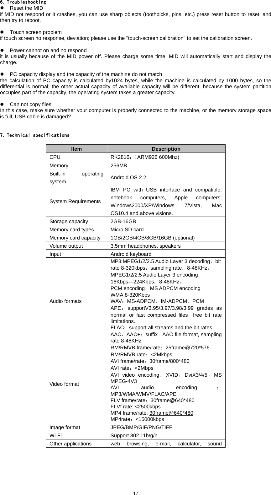  176. Troubleshooting z  Reset the MID   if MID not respond or it crashes, you can use sharp objects (toothpicks, pins, etc.) press reset button to reset, and then try to reboot.    z  Touch screen problem   if touch screen no response, deviation; please use the "touch-screen calibration" to set the calibration screen.    z  Power cannot on and no respond   it is usually because of the MID power off. Please charge some time, MID will automatically start and display the charge.   z  PC capacity display and the capacity of the machine do not match   the calculation of PC capacity is calculated by1024 bytes, while the machine is calculated by 1000 bytes, so the differential is normal; the other actual capacity of available capacity will be different, because the system partition occupies part of the capacity, the operating system takes a greater capacity.    z  Can not copy files   In this case, make sure whether your computer is properly connected to the machine, or the memory storage space is full, USB cable is damaged?     7. Technical specifications  Item  Description CPU RK2816；（ARM926 600Mhz) Memory 256MB Built-in operating system  Android OS 2.2 System Requirements IBM PC with USB interface and compatible, notebook computers, Apple computers; Windows2000/XP/Windows 7/Vista, Mac OS10.4 and above visions. Storage capacity  2GB-16GB Memory card types  Micro SD card Memory card capacity  1GB/2GB/4GB/8GB/16GB (optional) Volume output  3.5mm headphones, speakers Input  Android keyboard Audio formats MP3:MPEG1/2/2.5 Audio Layer 3 decoding，bit rate 8-320kbps；sampling rate：8-48KHz。 MPEG1/2/2.5 Audio Layer 3 encoding：16Kbps&mdash;224Kbps，8-48KHz。 PCM encoding，MS ADPCM encoding WMA:8-320Kbps WAV：MS-ADPCM，IM-ADPCM，PCM APE：supportV3.95/3.97/3.98/3.99 grades as normal or fast compressed files，free bit rate limitations. FLAC：support all streams and the bit rates AAC、AAC+：suffix . AAC file format, sampling rate 8-48KHz Video format RM/RMVB frame/rate：25frame@720*576 RM/RMVB rate：<2Mkbps  AVI frame/rate：30frame/800*480  AVI rate：<2Mbps  AVI video encoding：XVID ，DviX3/4/5，MS MPEG-4V3  AVI audio encoding ：MP3/WMA/WMV/FLAC/APE   FLV frame/rate：30frame@640*480 FLVf rate: <2500kbps   MP4 frame/rate: 30frame@640*480 MP4rate：<15000kbps  Image format  JPEG/BMP/GIF/PNG/TIFF Wi-Fi Support 802.11b/g/n Other applications  web browsing, e-mail, calculator, sound 
