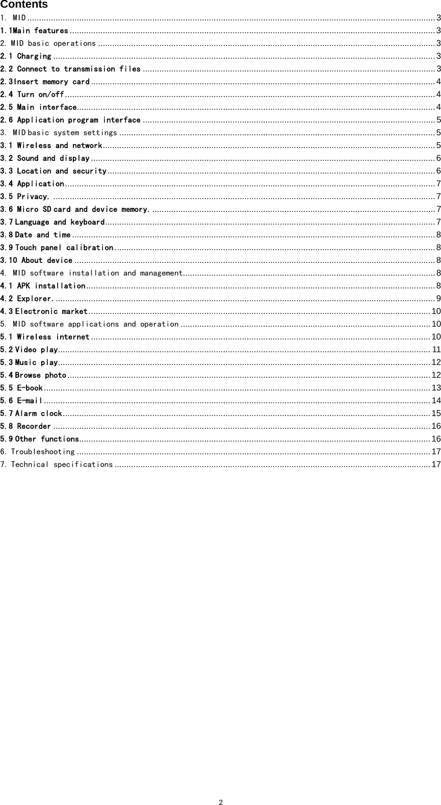  2Contents 1. MID .............................................................................................................................................................................3 1.1Main features ...........................................................................................................................................................3 2. MID basic operations ...............................................................................................................................................3 2.1 Charging ..................................................................................................................................................................3 2.2 Connect to transmission files ............................................................................................................................3 2.3Insert memory card ..................................................................................................................................................4 2.4 Turn on/off.............................................................................................................................................................4 2.5 Main interface........................................................................................................................................................4 2.6 Application program interface ............................................................................................................................5 3. MID basic system settings ......................................................................................................................................5 3.1 Wireless and network.............................................................................................................................................5 3.2 Sound and display ..................................................................................................................................................6 3.3 Location and security........................................................................................................................................... 6 3.4 Application.............................................................................................................................................................7 3.5 Privacy. ..................................................................................................................................................................7 3.6 Micro SD card and device memory.........................................................................................................................7 3.7 Language and keyboard............................................................................................................................................7 3.8 Date and time ..........................................................................................................................................................8 3.9 Touch panel calibration ........................................................................................................................................8 3.10 About device .........................................................................................................................................................8 4. MID software installation and management...........................................................................................................8 4.1 APK installation....................................................................................................................................................8 4.2 Explorer..................................................................................................................................................................9 4.3 Electronic market.................................................................................................................................................10 5. MID software applications and operation ..........................................................................................................10 5.1 Wireless internet ................................................................................................................................................10 5.2 Video play.............................................................................................................................................................. 11 5.3 Music play..............................................................................................................................................................12 5.4 Browse photo..........................................................................................................................................................12 5.5 E-book....................................................................................................................................................................13 5.6 E-mail....................................................................................................................................................................14 5.7 Alarm clock............................................................................................................................................................15 5.8 Recorder ................................................................................................................................................................16 5.9 Other functions.....................................................................................................................................................16 6. Troubleshooting ......................................................................................................................................................17 7. Technical specifications ......................................................................................................................................17                         