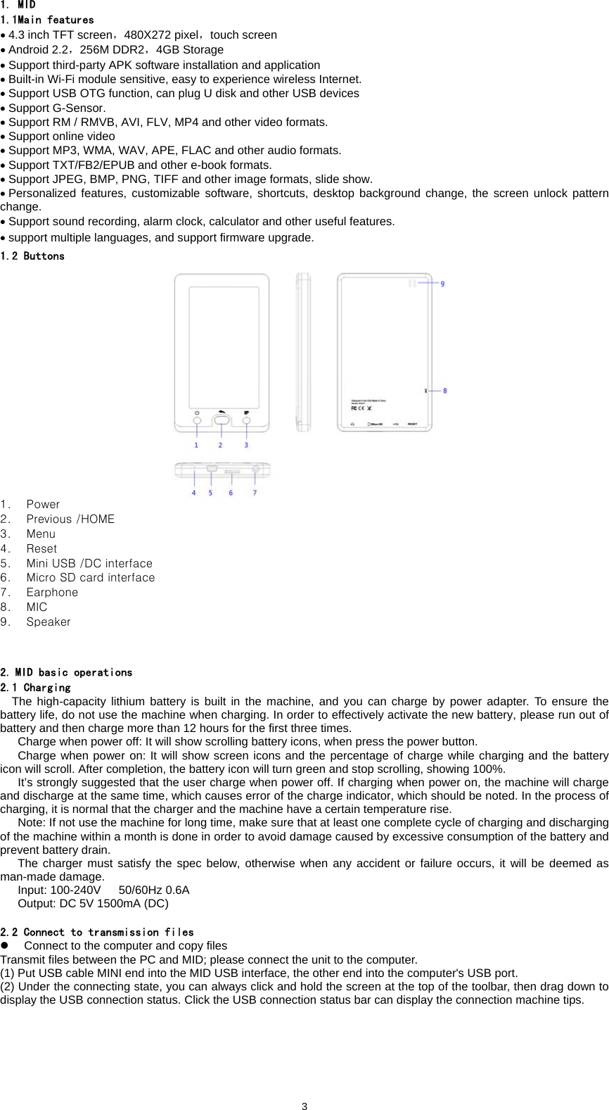  31. MID 1.1Main features &bull; 4.3 inch TFT screen，480X272 pixel，touch screen   &bull; Android 2.2，256M DDR2，4GB Storage &bull; Support third-party APK software installation and application &bull; Built-in Wi-Fi module sensitive, easy to experience wireless Internet. &bull; Support USB OTG function, can plug U disk and other USB devices &bull; Support G-Sensor.   &bull; Support RM / RMVB, AVI, FLV, MP4 and other video formats.   &bull; Support online video   &bull; Support MP3, WMA, WAV, APE, FLAC and other audio formats. &bull; Support TXT/FB2/EPUB and other e-book formats. &bull; Support JPEG, BMP, PNG, TIFF and other image formats, slide show. &bull; Personalized features, customizable software, shortcuts, desktop background change, the screen unlock pattern change. &bull; Support sound recording, alarm clock, calculator and other useful features.   &bull; support multiple languages, and support firmware upgrade.   1.2 Buttons  1. Power   2. Previous /HOME 3. Menu 4. Reset 5. Mini USB /DC interface 6. Micro SD card interface 7. Earphone 8. MIC 9. Speaker   2. MID basic operations 2.1 Charging The high-capacity lithium battery is built in the machine, and you can charge by power adapter. To ensure the battery life, do not use the machine when charging. In order to effectively activate the new battery, please run out of battery and then charge more than 12 hours for the first three times. Charge when power off: It will show scrolling battery icons, when press the power button.   Charge when power on: It will show screen icons and the percentage of charge while charging and the battery icon will scroll. After completion, the battery icon will turn green and stop scrolling, showing 100%.         It&rsquo;s strongly suggested that the user charge when power off. If charging when power on, the machine will charge and discharge at the same time, which causes error of the charge indicator, which should be noted. In the process of charging, it is normal that the charger and the machine have a certain temperature rise.       Note: If not use the machine for long time, make sure that at least one complete cycle of charging and discharging of the machine within a month is done in order to avoid damage caused by excessive consumption of the battery and prevent battery drain.      The charger must satisfy the spec below, otherwise when any accident or failure occurs, it will be deemed as man-made damage. Input: 100-240V   50/60Hz 0.6A Output: DC 5V 1500mA (DC)    2.2 Connect to transmission files z  Connect to the computer and copy files Transmit files between the PC and MID; please connect the unit to the computer.   (1) Put USB cable MINI end into the MID USB interface, the other end into the computer's USB port.   (2) Under the connecting state, you can always click and hold the screen at the top of the toolbar, then drag down to display the USB connection status. Click the USB connection status bar can display the connection machine tips.   
