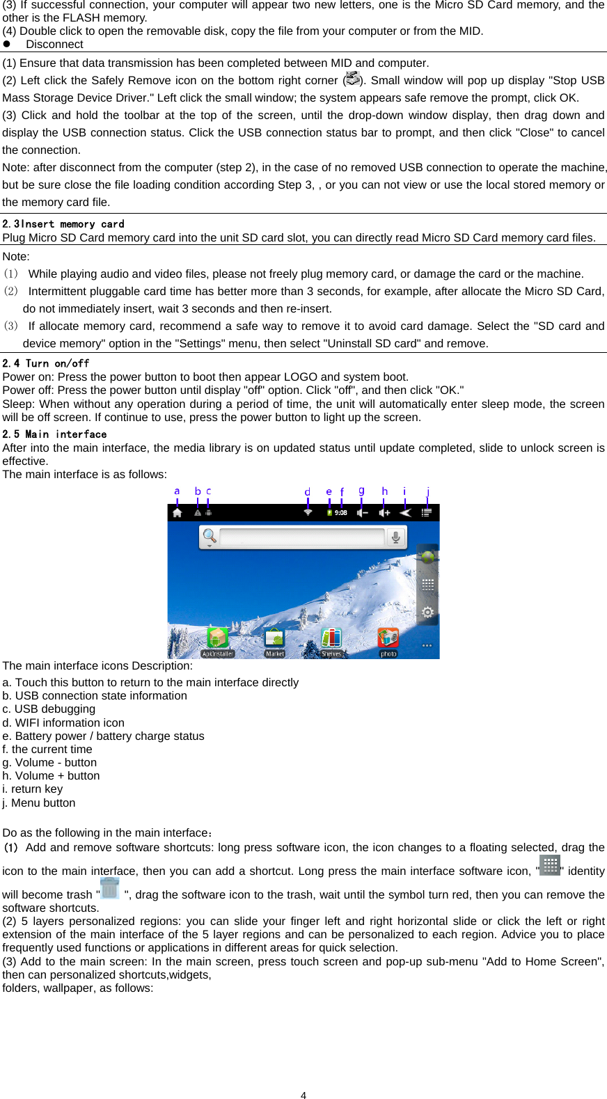  4(3) If successful connection, your computer will appear two new letters, one is the Micro SD Card memory, and the other is the FLASH memory.   (4) Double click to open the removable disk, copy the file from your computer or from the MID.   z Disconnect (1) Ensure that data transmission has been completed between MID and computer.   (2) Left click the Safely Remove icon on the bottom right corner ( ). Small window will pop up display "Stop USB Mass Storage Device Driver." Left click the small window; the system appears safe remove the prompt, click OK.   (3) Click and hold the toolbar at the top of the screen, until the drop-down window display, then drag down and display the USB connection status. Click the USB connection status bar to prompt, and then click "Close" to cancel the connection.   Note: after disconnect from the computer (step 2), in the case of no removed USB connection to operate the machine, but be sure close the file loading condition according Step 3, , or you can not view or use the local stored memory or the memory card file. 2.3Insert memory card Plug Micro SD Card memory card into the unit SD card slot, you can directly read Micro SD Card memory card files.   Note: (1)  While playing audio and video files, please not freely plug memory card, or damage the card or the machine. (2)  Intermittent pluggable card time has better more than 3 seconds, for example, after allocate the Micro SD Card, do not immediately insert, wait 3 seconds and then re-insert.   (3)  If allocate memory card, recommend a safe way to remove it to avoid card damage. Select the "SD card and device memory" option in the "Settings" menu, then select "Uninstall SD card" and remove. 2.4 Turn on/off Power on: Press the power button to boot then appear LOGO and system boot.   Power off: Press the power button until display "off" option. Click "off", and then click "OK."   Sleep: When without any operation during a period of time, the unit will automatically enter sleep mode, the screen will be off screen. If continue to use, press the power button to light up the screen.   2.5 Main interface After into the main interface, the media library is on updated status until update completed, slide to unlock screen is effective.  The main interface is as follows:    The main interface icons Description:   a. Touch this button to return to the main interface directly   b. USB connection state information   c. USB debugging   d. WIFI information icon   e. Battery power / battery charge status f. the current time g. Volume - button   h. Volume + button i. return key j. Menu button  Do as the following in the main interface： (1) Add and remove software shortcuts: long press software icon, the icon changes to a floating selected, drag the icon to the main interface, then you can add a shortcut. Long press the main interface software icon, " " identity will become trash "   ", drag the software icon to the trash, wait until the symbol turn red, then you can remove the software shortcuts. (2) 5 layers personalized regions: you can slide your finger left and right horizontal slide or click the left or right extension of the main interface of the 5 layer regions and can be personalized to each region. Advice you to place frequently used functions or applications in different areas for quick selection.   (3) Add to the main screen: In the main screen, press touch screen and pop-up sub-menu "Add to Home Screen", then can personalized shortcuts,widgets, folders, wallpaper, as follows: 