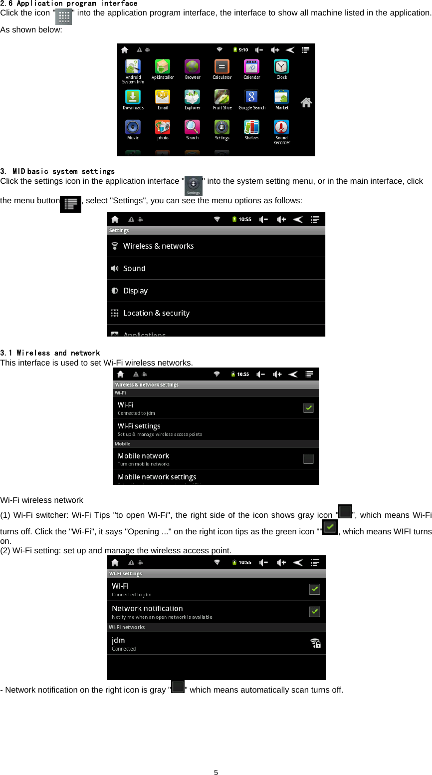  5 2.6 Application program interface Click the icon " " into the application program interface, the interface to show all machine listed in the application. As shown below:      3. MID basic system settings Click the settings icon in the application interface " " into the system setting menu, or in the main interface, click the menu button , select "Settings", you can see the menu options as follows:     3.1 Wireless and network This interface is used to set Wi-Fi wireless networks.   Wi-Fi wireless network   (1) Wi-Fi switcher: Wi-Fi Tips "to open Wi-Fi", the right side of the icon shows gray icon " &rdquo;, which means Wi-Fi turns off. Click the "Wi-Fi", it says "Opening ..." on the right icon tips as the green icon "" , which means WIFI turns on.  (2) Wi-Fi setting: set up and manage the wireless access point.    - Network notification on the right icon is gray " " which means automatically scan turns off.   