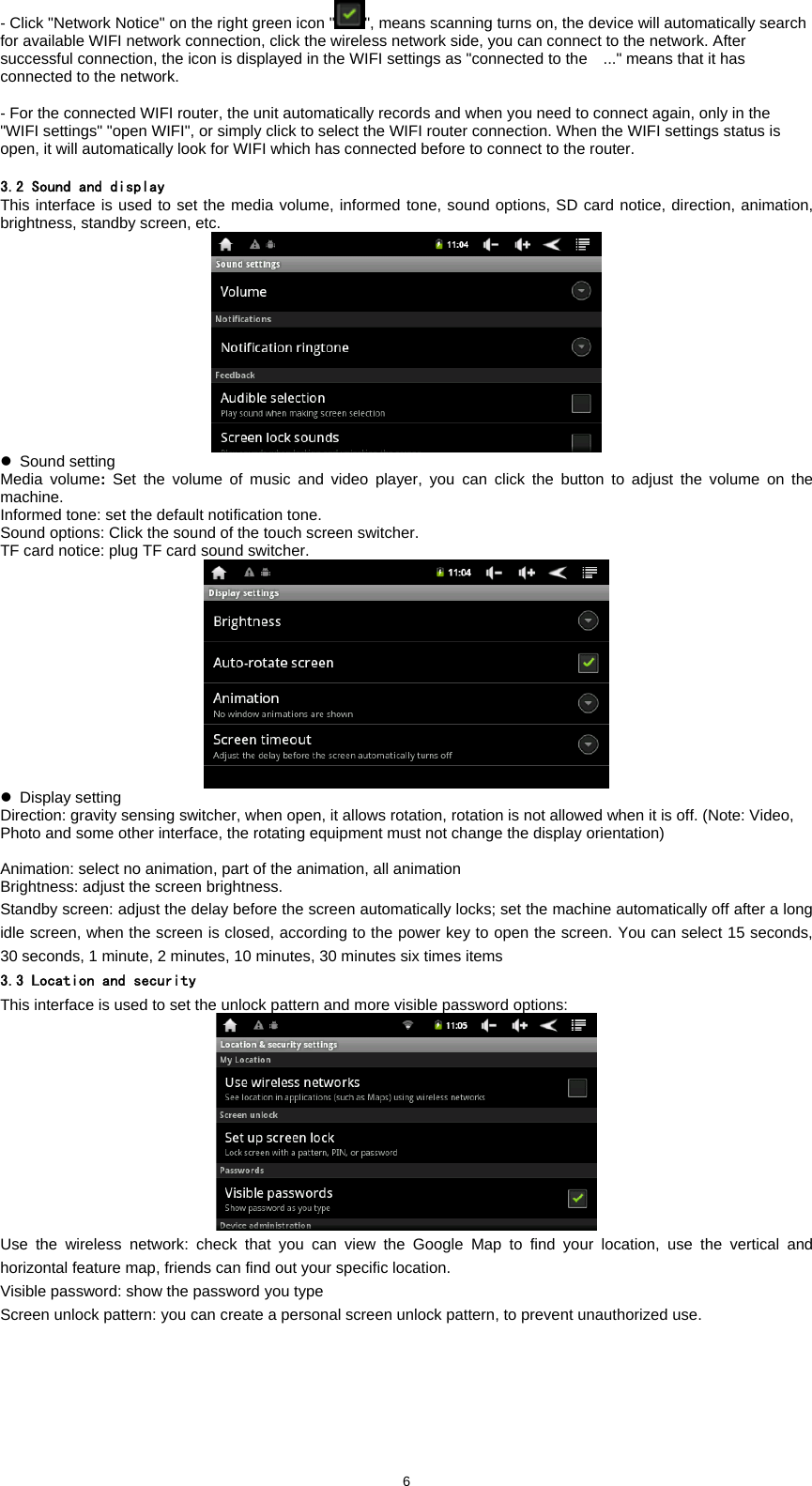  6- Click "Network Notice" on the right green icon " ", means scanning turns on, the device will automatically search for available WIFI network connection, click the wireless network side, you can connect to the network. After successful connection, the icon is displayed in the WIFI settings as "connected to the    ..." means that it has connected to the network.    - For the connected WIFI router, the unit automatically records and when you need to connect again, only in the "WIFI settings" "open WIFI", or simply click to select the WIFI router connection. When the WIFI settings status is open, it will automatically look for WIFI which has connected before to connect to the router.    3.2 Sound and display This interface is used to set the media volume, informed tone, sound options, SD card notice, direction, animation, brightness, standby screen, etc.    z Sound setting Media volume: Set the volume of music and video player, you can click the button to adjust the volume on the machine.  Informed tone: set the default notification tone.   Sound options: Click the sound of the touch screen switcher.   TF card notice: plug TF card sound switcher.  z Display setting Direction: gravity sensing switcher, when open, it allows rotation, rotation is not allowed when it is off. (Note: Video, Photo and some other interface, the rotating equipment must not change the display orientation)    Animation: select no animation, part of the animation, all animation Brightness: adjust the screen brightness. Standby screen: adjust the delay before the screen automatically locks; set the machine automatically off after a long idle screen, when the screen is closed, according to the power key to open the screen. You can select 15 seconds, 30 seconds, 1 minute, 2 minutes, 10 minutes, 30 minutes six times items 3.3 Location and security This interface is used to set the unlock pattern and more visible password options:  Use the wireless network: check that you can view the Google Map to find your location, use the vertical and horizontal feature map, friends can find out your specific location.   Visible password: show the password you type   Screen unlock pattern: you can create a personal screen unlock pattern, to prevent unauthorized use.   
