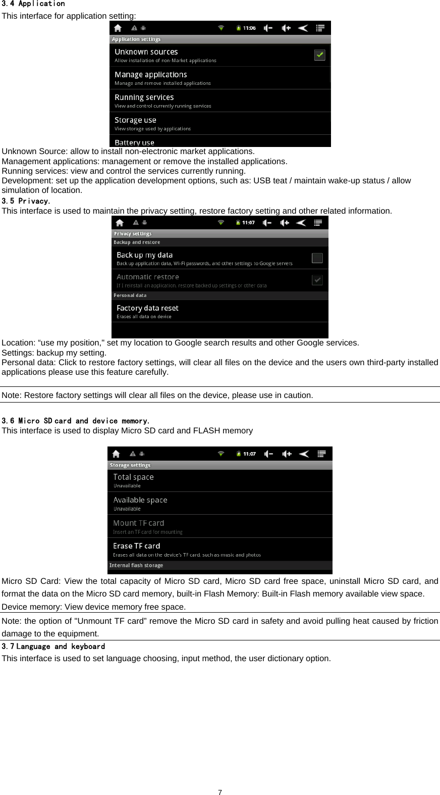  73.4 Application This interface for application setting:   Unknown Source: allow to install non-electronic market applications.   Management applications: management or remove the installed applications.   Running services: view and control the services currently running.   Development: set up the application development options, such as: USB teat / maintain wake-up status / allow simulation of location.   3.5 Privacy. This interface is used to maintain the privacy setting, restore factory setting and other related information.    Location: &ldquo;use my position," set my location to Google search results and other Google services.   Settings: backup my setting.   Personal data: Click to restore factory settings, will clear all files on the device and the users own third-party installed applications please use this feature carefully.    Note: Restore factory settings will clear all files on the device, please use in caution.  3.6 Micro SD card and device memory. This interface is used to display Micro SD card and FLASH memory    Micro SD Card: View the total capacity of Micro SD card, Micro SD card free space, uninstall Micro SD card, and format the data on the Micro SD card memory, built-in Flash Memory: Built-in Flash memory available view space.   Device memory: View device memory free space.   Note: the option of "Unmount TF card&rdquo; remove the Micro SD card in safety and avoid pulling heat caused by friction damage to the equipment.   3.7 Language and keyboard This interface is used to set language choosing, input method, the user dictionary option. 