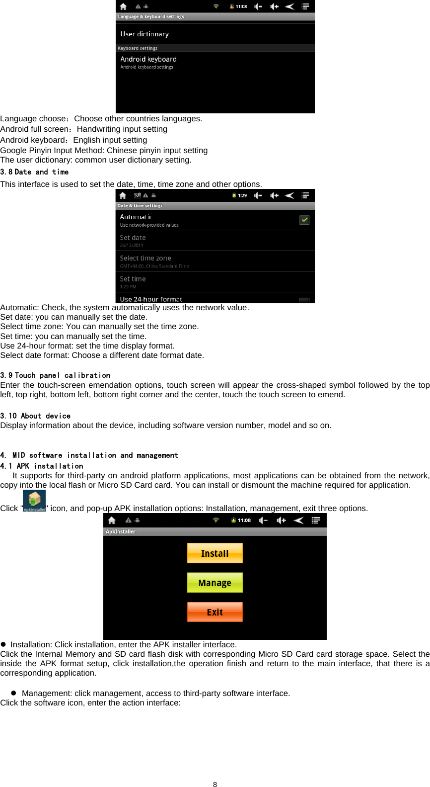  8 Language choose：Choose other countries languages.   Android full screen：Handwriting input setting Android keyboard：English input setting Google Pinyin Input Method: Chinese pinyin input setting The user dictionary: common user dictionary setting.   3.8 Date and time This interface is used to set the date, time, time zone and other options.  Automatic: Check, the system automatically uses the network value.   Set date: you can manually set the date.   Select time zone: You can manually set the time zone.   Set time: you can manually set the time.   Use 24-hour format: set the time display format.   Select date format: Choose a different date format date.    3.9 Touch panel calibration Enter the touch-screen emendation options, touch screen will appear the cross-shaped symbol followed by the top left, top right, bottom left, bottom right corner and the center, touch the touch screen to emend.  3.10 About device Display information about the device, including software version number, model and so on.   4. MID software installation and management 4.1 APK installation    It supports for third-party on android platform applications, most applications can be obtained from the network, copy into the local flash or Micro SD Card card. You can install or dismount the machine required for application.   Click " " icon, and pop-up APK installation options: Installation, management, exit three options.    z  Installation: Click installation, enter the APK installer interface.   Click the Internal Memory and SD card flash disk with corresponding Micro SD Card card storage space. Select the inside the APK format setup, click installation,the operation finish and return to the main interface, that there is a corresponding application.    z  Management: click management, access to third-party software interface.   Click the software icon, enter the action interface:   