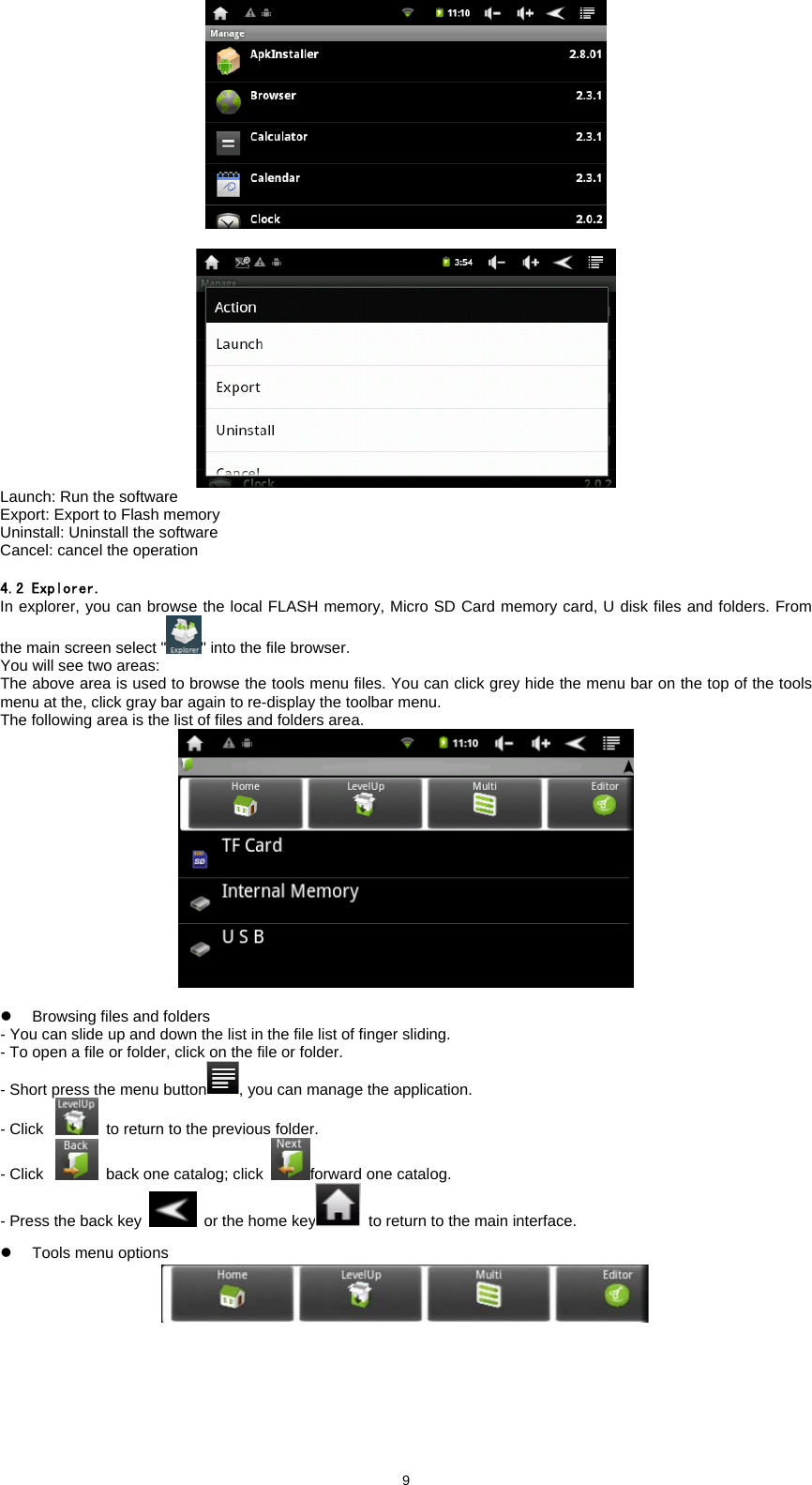  9   Launch: Run the software   Export: Export to Flash memory   Uninstall: Uninstall the software   Cancel: cancel the operation    4.2 Explorer. In explorer, you can browse the local FLASH memory, Micro SD Card memory card, U disk files and folders. From the main screen select " " into the file browser.   You will see two areas:   The above area is used to browse the tools menu files. You can click grey hide the menu bar on the top of the tools menu at the, click gray bar again to re-display the toolbar menu.   The following area is the list of files and folders area.      z  Browsing files and folders   - You can slide up and down the list in the file list of finger sliding.   - To open a file or folder, click on the file or folder.   - Short press the menu button , you can manage the application.   - Click   to return to the previous folder.   - Click   back one catalog; click  forward one catalog.   - Press the back key   or the home key   to return to the main interface.   z  Tools menu options   