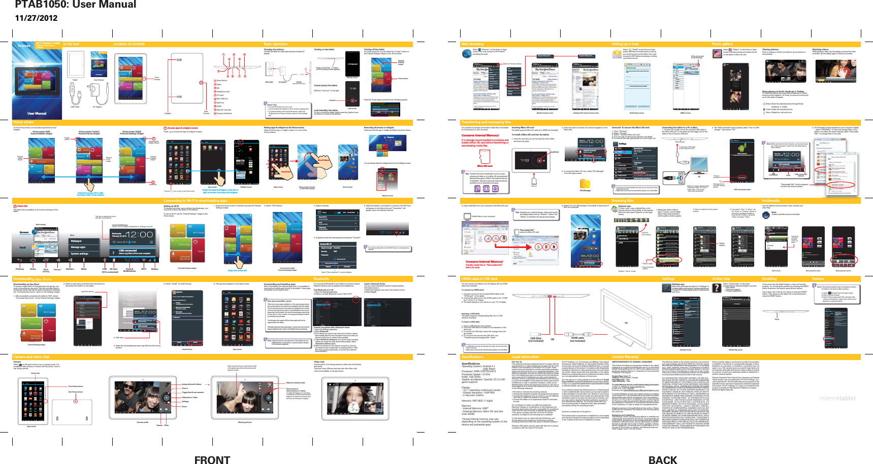 FRONT BACKTurning on the tabletUnlock (enter) the tabletSlide the &rdquo;Lock icon&rdquo; to the right.Lock (standby) the tabletTo lock or unlock the tablet, briefly press the  button (Lock the device to conserve the battery).Wed, February 22User ManualUSB Cable AC AdapterUser ManualTabletCharging the battery:Connect the tablet to a wall outlet using the included AC adapter.5. Select "Turn off USB storage" on the tablet to disconnect it from the computer.It is possible to manage and transfer media files to the tablet by connecting it to your computer. Conserve Internal Memory!It is strongly recommended to purchase and install a Micro SD card before transferring or downloading media files.2. The "USB connected" screen appears, select &ldquo;Turn on USB    storage&rdquo;, then select &ldquo;OK&rdquo;.Battery Tips:s7XUQRII:L)LZKHQLWpVQRWLQXVHs/RFNWKHWDEOHWWKHGLVSOD\LVRIIWRVKRUWHQFKDUJLQJWLPHs7RRSWLPL]HEDWWHU\WLPHDQGSHUIRUPDQFHDGMXVWWKH%ULJKWQHVVDQG6FUHHQWLPHRXWRSWLRQVLQWKH6HWWLQJVDSSWall outlet AC adapter AC jackTablet (BOTTOM view)Location of controls Basic operationIn the boxTransferring and managing ﬁlesSpeciﬁcationsHome screenDownloading App StoresLock screenLock iconHDMI cable &amp; USB stick Turning off the tabletFor quick power-off, you can select the &ldquo;Power&rdquo; button on the Polaroid Settings widget to turn off the tablet.Press the Power button, and the Power off dialog appears.Select         &ldquo;Email&rdquo; on the Home or Apps screen and follow the instructions to set up your email account on the tablet. (You must connect to Wi-Fi before accessing or setting up email accounts).Select         &ldquo;Gallery&rdquo; on the Home or Apps screen to access pictures and videos stored on the tablet or Micro SD card.Viewing pictures:Pinch to enlarge or shrink, and swipe to go to previous or next pictures.Share pictures to Email, Facebook or Twitter:To utilize this feature you must have a Facebook or Twitter account and be logged in, for Email, an account must be set up for this option to appear.Share: Share the selected picture through Email,           Facebook, or TwitterTrash: Delete the selected pictureMenu: Slideshow, edit and morePhoto gallerySetting up e-mailOn the Home screen, you can place app shortcuts and widgets.Apps screen Home screenPlace an app shortcut on the Home screenUnmount  &amp; remove the Micro SD card:1. Open &ldquo;Settings&rdquo;2. Select &ldquo;Storage&rdquo;3. Select &ldquo;Unmount Micro SD card&rdquo;4. It is now safe to remove the card from the tablet.5. To remove the card, gently push it in until it pops out.s$FDUGFDQRQO\EHLQVHUWHGRQHZD\GRQRWXVHIRUFHZKHQLQVHUWLQJWKHFDUGs0DNHVXUHWRXQPRXQWWKHFDUGEHIRUHWDNLQJLWRXWRIWKHWDEOHWDisplayStorageBatteryAppsPERSONALAccounts &amp; syncLocation servicesSecurityLanguage &amp; inputBackup &amp; resetErase SD cardErases all data on the SD card, such asmusic and photosEXTSDTotal space3.69GBAvailable3.47GBUnmount SD cardUnmount the SD card so you can sfely remove itEnable media scanning onSettingsInserting Micro SD cardThe tablet supports Micro SD cards up to 32GB (not included). To install a Micro SD card into the tablet:1. Insert the card face up into the card slot until it clicks    and locks into place. 2. Once the card is mounted, the card icon appears on the     Status Bar.3. To access the Micro SD card, select "File Manager"      from the Apps screen.Micro SD cardFile Manager &ldquo;Home&rdquo; screen4. Copy media files from your computer to the Micro SD card.3. The "Autoplay" window appears on your computer's display-  select &ldquo;INTERNAL&rdquo; to view and manage files on the tablet, RU if a Micro SD card is inserted, select &ldquo;Removable Disk&rdquo; to manage files on the card.Transfer media files to &ldquo;Removable Disk&rdquo;(Micro SD card)Conserve Internal Memory!Media files on your computerWatching videos:While playing a video, tap the display to access the video controller, tap the display again to hide the controller.Albumssdcard20extsd4BG_extra12Select        &ldquo;Browser&rdquo; on the Home or Apps screen (You must connect to Wi-Fi before accessing the web).Web browsinghttp://www.nytimes.comThe New Y..http://www.nytimes.comThe New Y..MultimediaUse the tablet to store and play music, pictures and video files. MusicAccess music files stored on the tablet.Access apps &amp; widgets screenPress       to access the Apps &amp; widgets screens.1Home screen (right)Polaroid Settings widgetSwipe the screen left or rightto access other Home screensWidgets screenApps screenSwipe the Apps &amp; Widgets screen left orright to access more apps and widgets.Install screenCamera mode Sharing picturesStatus BarThe Status Bar is available on all screens and apps of the tablet.2MultitaskingVolume &ndash; Volume + Menu Clock &amp;NotificationsWi-Fi BatterySD cardWednesdayFebruary 22, 2012Home Wi-Fi 100%USB connected6HOHFWFRS\ͤOHVWRIURP\RXUFRPSXWHUBrowserhttp://www.nytimes.comThe New Y..Emailptab701@gmail.comDraftsOutboxSentALL FOLDERSTrashInbox POLAROID TABLETSoftware Update on your Polaroidtablet2:00pm&mdash; To view this emailJoe AllenLet&rsquo;s meet today1:12pm&mdash; To view this emailPrevious HomeMulti-tasking Clock &amp; NotificationsTap the Clock to display Notifications &amp;  Settings shortcutsWallpaperManage appsSystem settingsMenuPlacing apps &amp; widgets on the Home screenPress &amp; hold an app or widget to place it on one of theHome screens.Removing shortcuts or widgetsPress and hold the app or widget and slide it as shown below.You can always bring the widgets back from the Widgets screen.7RFRQVHUYHEDWWHU\OLIHWXUQRII:L)LZKHQQRWFRQQHFWHGWRDQHWZRUN3. Select a network.4. If required, enter the correct password and select &ldquo;Connect&rdquo;.Setting up Wi-FiTo browse web sites, use e-mail and download apps, you must first connect the tablet to the internet.To set up Wi-Fi, use the &ldquo;Polaroid Settings&rdquo; widget on the Home screen.1. Swipe the Home screen to the left to access the Polaroid     Settings widget.2. Select &ldquo;Wi-Fi Setup&rdquo;. 5. When the tablet is connected to a network, the Wi-Fi icon will appear on the Status Bar and &ldquo;Connected&rdquo; will appear under the selected network.Connecting to Wi-Fi &amp; downloading appsSettings SCAN ADD NETWORKHome Wi-FiSecured with WPA2sticsSecured with WPA2(*)hpsetupSecured with WPA2ONTap here to expand the menuand view more optionsFile ManagerConnecting the tablet to a PC or Mac:1. Connect the smaller end of the included USB cable to the "Mini USB port" of the tablet and the bigger end of the cable to the computers USB port.PCConnect the USB cableto the USB port on PCUSB Mini USB portMinimum system requirements:s:LQGRZV;39LVWDs0DF26;RUODWHU  (with USB connection)USBPowerWednesdayFebruary 22, 2012shun-iMac 100%USB connected6HOHFWFRS\ͤOHVWRIURP\RXUFRPSXWHUsdcard is mountedsdcard is mountedNote::KLOHFRQQHFWHGWRWKHFRPSXWHU\RXFDQDOVRDFFHVVWKHq86%FRQQHFWHGrVFUHHQIURPWKH6WDWXV%DUDVVKRZQEHORZUSB(connected)WednesdayFebruary 22, 2012Home Wi-Fi 100%USB connected6HOHFWFRS\ͤOHVWRIURP\RXUFRPSXWHU&ldquo;USB connected&rdquo;windowClockUSB Connected screen&ldquo;Removable Disk&rdquo;access the Micro SD cardTips: 7UDQVIHUDQGVWRUHPHGLDILOHVVXFKDVPXVLFSLFWXUHVDQGYLGHRRQWRD0LFUR6'FDUGDQGDYRLGSODFLQJWKHVHW\SHVRIILOHVLQWKHLQWHUQDOPHPRU\RIWKHWDEOHWWKLVZLOOFRQVHUYHWKHLQWHUQDOPHPRU\DQGDOORZ\RXWRGRZQORDGPRUHDSSVTips:2UJDQL]H\RXUPHGLDSLFWXUHVYLGHRVDQGPXVLFE\FUHDWLQJIROGHUVVXFKDVq3LFWXUHVr9LGHRVrDQGq0XVLFrRQWKH0LFUR6'FDUGDVVKRZQEHORZRemoveAccount setupEmail accountYou can set up email for most accounts in just a fewsteps.Email addressPasswordSend email from this account by defaultManual setup NextINBOX screenEmail Setup screenDownloading and installing apps:After downloading the selected app store, it is possible to download and install apps directly to the tablet - these apps will appear on the Apps screen. Note: Apps compatibility / games:There are many apps available on the various app stores, but unfortunately not all will be compatible with the tablet. This is because some of the apps are designed for mobile phones and require functions or specifications that are not supported by the tablet. We recommend always searching for the free or "Lite" version of an app and testing it before purchasing the paid app.*Avoid apps that require GPS as these apps will not be supported by the tablet.The tablet supports many game apps - however we recommend always testing the free version (if available) before purchasing.Downloading an App StoreTo access a large library of free/paid apps and games, you need to download an app store. We have provided links to several app stores that can be easily accessed by selecting the &ldquo;Download App Stores&rdquo; option on the Settings widget.1. After sucessfully connecting the tablet to Wi-Fi, select     &ldquo;Download App Stores&rdquo; on the Polaroid Settings widget.3. Click here.4. Select the downloaded app store (.apk file) from the Pop-up window.Polaroid Settings widget2. Select an app store, and follow the instructions to     download and install it on the tablet.BrowserFacebookEmailGalleryPower(if it&rsquo;s connected)Home Wi-FiSignal strengthSecurityExcellentWEPPasswordShow advanced optionsCancel ConnectShow passwordSelect &ldquo;Show password&rdquo; to avoid mistakes.Mobile browser mode Desktop (Full view) browser modeWednesdayFebruary 22, 2012Home Wi-Fi 100%Amazon_Appstore_release.apk 3:46PMDownload completeUSB connected6HOHFWFRS\ͤOHVWRIURP\RXUFRPSXWHUApps screenSwipe the screen leftPolaroid Settings widget5. Select &ldquo;Install&rdquo; to install the app.  6. The app store appears on the Apps screen.Startup screenFrontCameraHeadphone JackMicroSD Card SlotMini USB PortMicHDMIResetDC InputUSB PortPower/Lock/UnlockHome Button1123456789234 5 7 9681010Press and hold the       button until the startup screen appears.Video chatUse the buit-in, front facing camera to video chat with friendsand family.There are many different services that offer video chat, which are available on the app stores.Camera and video chatCamera VideoSettingsZoom -Zoom +Take picture / videoAccess pictures &amp; videos Return to camera modeShare pictures to Email, Facebook or Twitter:To utilize this feature you must have a Facebook or Twitter account and be logged in, for Email, an account must be set up for this option to appear.Select the picture to go to the pictures folder of the gallery app where all the pictures and videos are saved.Note: Polaroid and the manufacturer of this tablet are not affiliated with, connected to, or sponsored by Amazon or the Amazon appstore.&ldquo;Removable Disk&rdquo; window appears if a Micro SD card is insertedPower buttonPolaroidSettingswidgetPowerOnline HelpPower offWould you like to shut down?Cancel OKWidgets screenapp store optionsCancel InstallDo you want to install this application?Allow this application to:Storagemodify/delete SD card contentsShow allNewtork communicationfull Internet accessDevicecallsread device state and identityAppstoreClockFacebookEngadgetSoundHoundDownloadsOnline HelpKayakAOLMusicBrowser EmailSettingsAdobe ReaderNYTimesTwitterYouTubeMoviefone2IͤFH6XLWHCameraCalculatorCalendarGalleryTuneIn RadioWIDGETSAPPSAppstoreAlbums4:48USB Mass StorageUSB connectedYou have connnected to your computer via USB. Touch the button below if you wantWRFRS\ͤOHVEHWZHHQ\RXUFRPSXWHUDQG\RXU$QGURLG̵V6'FDUGTurn on USB storageptab701@gmail.comDraftsOutboxSentALL FOLDERSTrashPersonalReceiptsTravelWork[Gmail]Inbox POLAROID TABLETSoftware Update on your Polaroidtablet2:00pm&mdash; To view this emailJoe AllenLet&rsquo;s meet today1:12pm&mdash; To view this emailSettingsACJacks$86%VWLFNFDQRQO\EHLQVHUWHGRQHZD\GRQRWXVHIRUFHZKHQLQVHUWLQJs0DNHVXUHWRXQPRXQWWKH86%VWLFNEHIRUHWDNLQJLWRXWRIWKHWDEOHWSpecifications:Operating System: Android 4.1                                (Jelly Bean)3URFHVVRU$50&amp;257(;$Processor Speed: 1.6 GHzRAM: 1GB DDR3*UDSKLFDFFHOHUDWRU2SHQ*/(6'game support)Display:FDSDFLWLYHPXOWLWRXFKVFUHHQ'LVSOD\UHVROXWLRQ- 4 way auto rotation1HWZRUN:L)LEJQMemory,QWHUQDO0HPRU\*%- External Memory: Micro SD card slot (max 32GB)$FWXDOLQWHUQDOPHPRU\PD\YDU\depending on the operating system of the device and preloaded apps. User Manual@Micro SD Card MANAGE APPLICATIONSHome LevelUp Multi Editor NewFolder Back NextSDmicro Micro SD CardInternal MemoryU S B@Micro SD Card MANAGE APPLICATIONSHome LevelUp Multi Editor NewFolder Back NextdrwdrwdrwdrwdrwdrwdrwdwrLOST.DIRMicro SD CardAndroidDCIM.TrashesIrcMiss You.mp32011-01-01 09:18:042011-01-01 09:24:242011-08-23 14:45:302011-08-23 08:10:202011-08-23 16:20:502011-08-23 08:10:262011-08-28 19:50:547.26MRaise Your Glass.mp32011-08-23 12:41:266.44M@Micro SD Card MANAGE APPLICATIONSHome LevelUp Multi Editor NewFolder Back NextdrwdrwdrwdrwdrwdrwdrwdrwLOST.DIRMicro SD CardAndroidDCIM.TrashesIrcMiss You.mp32011-01-01 09:18:042011-01-01 09:24:242011-08-23 14:45:302011-08-23 08:10:202011-08-23 16:20:502011-08-23 08:10:262011-08-28 19:50:547.26MRaise Your Glass.mp32011-08-23 12:41:266.44MdrwdrwdrwdrwdrwdrwdrwLOST.DIRMicro SAndroidDCIM.TrashesIrcMiss You.mp309:18:0409:24:2414:45:3008:10:202011-08-23 16:20:502011-08-23 08:10:262011-08-28 19:50:547.26MAndroidDCIMCopyDeleteMovePasteRenameSendCancel@Micro SD Card MANAGE APPLICATIONSHome LevelUp Multi Editor NewFolder Back NextdrwdrwdrwdrwdrwdrwdrwdrwLOST.DIRMicro SD CardAndroidDCIM.TrashesIrcMiss You.mp32011-01-01 09:18:042011-01-01 09:24:242011-08-23 14:45:302011-08-23 08:10:202011-08-23 16:20:502011-08-23 08:10:262011-08-28 19:50:547.26MRaise Your Glass.mp32011-08-23 12:41:266.44MdrwdrwdrwdrwdrwdrwdrwLOST.DIRMicro SAndroidDCIM.TrashesIrcMiss You.mp309:18:0409:24:2414:45:3008:10:202011-08-23 16:20:502011-08-23 08:10:262011-08-28 19:50:547.26MAndroidDCIMCopyDeleteMovePasteRenameSendCancelBrowsing ﬁlesExplorer app:@Explorer &ldquo;Home&rdquo; screens3UHVVWRRSHQSwipe formore optionss3UHVVKROGIRU  options1. Briefly press a file or folder to     open it. To copy, move or delete     a file or folder, press and hold it     until the options window appears.OptionswindowHome LevelUp Multi Editor NewFolder Back Next3. If you select &ldquo;Copy&rdquo; or &ldquo;Move&rdquo;, use     the &ldquo;Home&rdquo; or &ldquo;LevelUp&rdquo; options on     the top bar, and select a location to     move the file or folder to, and press     &ldquo;Editor&rdquo; and select &ldquo;Paste&rdquo;.To view, open, copy or delete files on the internal memory of the Tablet, or the inserted Micro SD card, select "Explorer" on the Apps screen.2. Select an option from the options window.BrowserEmailGalleryWednesdayFebruary 22, 2012shun-iMac 100%Turn off USB storageSelect to turn off USB storageClockFacebookEngadgetSoundHoundDownloadsOnline HelpKayakAOLMusicBrowser EmailSettingsAdobe ReaderNYTimesTwitterYouTubeMoviefone2IͤFH6XLWHCameraCalculatorCalendarGalleryTuneIn RadioPowerWIDGETSAPPSClockFacebookEngadgetSoundHoundDownloadsOnline HelpKayakAOLMusicBrowser EmailSettingsAdobe ReaderNYTimesTwitterYouTubeMoviefone2IͤFH6XLWHCameraCalculatorCalendarGalleryTuneIn RadioPowerWIDGETSAPPSWIDGETSAPPSPicasaAppstore AmazonMP3 KidleAnalog clock 2 x 2 Bookmark 1 x 1Bookmarks 3 x 3 Calendar 2 x 3Email 3 x 2 Email account 1 x 1INBOXptab701@gmail...POLAROID TABLETSoftware Update on your Polaroidtablet2:00pm&mdash; To view this emailJoe AllenLet&rsquo;s meet today1:12pm&mdash; To view this email0TUESep 27Bake Cookies &amp;Make Ic Cream2pm - 3pmMountain ViewTime machinedemo for Serge3pm - 4pmBlue Police PublicStop machineuprising4pm - 5pmWIDGETSAPPSMusic playback screen4:48The Rolling Stones-XPS%DFN7KH%HVWRI7KH5ROOLQJ6WRQHVopMiss YouMusic playback options4:48The Rolling Stones-XPS%DFN7KH%HVWRI7KH5ROOLQJ6WRQHVopMiss YouParty shuffleDelete Sound effectsAdd to playlistLibraryMusic screenArtists Albums Songs PlaylistsRoyal Bangs1 albumThe Rolling Stones1 album-XPS%DFN7KH%HVW2I7KH5ROOLQJ6WRQHVo1 song-XPS%DFN7KH%HVW2I7KH5ROOLQJ6WRQHVopPlayAdd to playlistDeletePress &amp; hold a song title, and these options will appearWed, February 22Lock iconFace uphttp://www.nytimes.comThe New Y..StopForwardNew tabNew incognito tabShare pageFind on pageRequest desktop siteSave for offline readingPage infoSettingsMove &amp; ReleasePress &amp; HoldPress the          icon to return to the Home screenHome screen (center)Polaroid Home widgetGooglesearchHome screen (right)Polaroid Settings widgetPolaroidHomewidgetPolaroidSettingswidgetStatus Bar2Access apps &amp;widgets screens1Home screen (left)Polaroid Media widgetPolaroidMediawidgetRequest desktop site Request desktop siteStopForwardNew tabNew incognito tabShare pageFind on pageRequest desktop siteSave for offline readingPage infoSettingsSelect for Browser optionsClick   to accessEmail settingsPrevious to exitthe USB connectscreenPress to proceedLegal information Limited WarrantyFCC Part 15:This equipment has been tested and found to comply with the requirements for a Class B digital device under Part 15 of the Federal Communications Commission (FCC) rules. These requirements are intended to provide reasonable protection against harmful interference in a residential installation. This equipment generates, uses and can radiate radio frequency energyand, if not installed and used in accordance with the instructions,may cause harmful interference to radio communications. However, there is no guarantee that interference will not occurin a particular installation. If this equipment does cause harmfulinterference to radio or television reception, which can be determined by turning the equipment off and on, the user is encouraged to try to correct the interference by one or moreof the following measures:Ɣ Re-orient or relocate the receiving antenna.ƔIncrease the separation between the equipment and receiver.ƔConnect the equipment into an outlet on a circuit differentfrom that to which the receiver is connected.Ɣ&amp;RQVXOWWKHGHDOHURUDQH[SHULHQFHGUDGLR79WHFKQLFLDQfor help.Do not attempt to repair or modify this equipment.Warning: Changes or modifications to this equipment not expressly approved by the party responsible for compliance FRXOGYRLGWKHXVHUpVDXWKRULW\WRRSHUDWHWKHHTXLSPHQW&ldquo;This device complies with Part 15 of the FCC Rules. Operation is subject to the following two conditions:(1) this device may not cause harmful interference, and(2) this device must accept any interference received, including interference that may cause undesired operation.&rdquo;Shielded USB cables must be used with this unit to ensure compliance with the Class B FCC limits.PLR IP Holdings, LLC, its licensees and affiliates, fully support all electronic waste initiatives. As responsible stewards of the environment, and to avoid violating established laws, you shouldproperly dispose of this product in compliance with all applicableregulations, directives or other governances in the area whereyou reside. Please check with local authorities or the retailer where you purchased this product to determine a location where you can appropriately dispose of the product.You may also go to www.polaroid.com and reference SocialResponsibility http://www.polaroid.com/social-responsibilityto learn more about the specific laws in your area and to locatea collection facility near your home.If your electronic device has internal memory on which personalor other confidential data may be stored, you may want to performa data sanitization process before you dispose of your deviceto assure another party cannot access your personal data. Data sanitization varies by the type of product and its software, and you may want to research the best sanitization process for your device before disposal.  You may also check with yourlocal recycling facility to determine their data sanitization procedures during the recycling process.&rdquo;  Android is a trademark of Google Inc.The Android robot is reproduced or modified from work createdand shared by Google and used according to terms describedLQWKH&amp;UHDWLYH&amp;RPPRQV$WWULEXWLRQ/LFHQVHLIMITED WARRANTY TO ORIGINAL CONSUMER This Product (including any accessories included in the originalpackaging) as supplied and distributed new by an authorized retailer is warranted by AIT, Inc. (AIT) to the original consumerpurchaser against defects in materials and workmanship (&ldquo;Warranty&rdquo;) as follows:Product Type: Tablet PCTerritory: United States / CanadaParts Warranty: 1 YearLabor Warranty: 1 Year To obtain Warranty Service and Troubleshooting Information:9LVLWRXUZHEVLWHDWwww.polaroid.com2) Call us at: 3) Email us at: polaroidtabletsupport@southerntelecom.comTo receive Warranty service, the original consumer purchasermust contact AIT, or an authorized service provider for problemdetermination and service procedures. Proof of purchase in the form of a bill of sale or receipted invoice, evidencing thatthe Product is within the applicable Warranty period(s), MUSTbe presented to Distributor, or an authorized service providerof the Distributor, in order to obtain the requested service.Shipping expenses to the authorized service center or ReturnFacility are not covered by this warranty, and must be paid bythe consumer.   Exclusions and LimitationsThis Warranty covers manufacturing defects in materials andworkmanship encountered in the normal, noncommercial useof the Product, and does not cover consumer instruction, delivery,installation, software issues, set-up, adjustments, cosmetic damage or damage due to acts of nature, accident, misuse, abuse, negligence, commercial use or modification of, or to any part of the Product. In addition, this Warranty does not cover images &ldquo;burnt&rdquo; into the screen.  This Warranty applies to the original consumer only and doesnot cover products sold AS IS or WITH ALL FAULTS, sold as Reconditioned, Refurbished or Remanufactured, or consumables(e.g., fuses, batteries, bulbs etc.). The Warranty is invalid if the factory-applied serial number has been altered or removedfrom the Product. This Warranty is valid only in the country where the consumer purchased the product, and only appliesto products purchased and serviced in that country.12:$55$17,(6:+(7+(5(;35(6625,03/,('INCLUDING, BUT NOT LIMITED TO, ANY IMPLIED WARRANTIESOF MERCHANTABILITY OR FITNESS FOR A PARTICULAR385326(27+(57+$17+26((;35(66/<'(6&amp;5,%('$%29(6+$//$33/<',675,%8725)857+(5',6&amp;/$,06$//:$55$17,(6$)7(57+((;35(66:$55$17<3(5,2'67$7('$%29(1227+(5(;35(66:$55$17<25*8$5$17<*,9(1%<$1<3(5621),5025(17,7<WITH RESPECT TO THE PRODUCT SHALL BE BINDING ONDISTRIBUTOR. REPAIR, REPLACEMENT, OR REFUND OF THE25,*,1$/385&amp;+$6(35,&amp;($7',675,%8725p662/(',6&amp;5(7,21$5(7+((;&amp;/86,9(5(0(',(62)7+(&amp;21680(5,112(9(17:,//',675,%8725,76MANUFACTURERS, OR PLR IP HOLDINGS, LLC BE LIABLEFOR ANY INCIDENTAL, DIRECT, INDIRECT, SPECIAL,381,7,9(25&amp;216(48(17,$/'$0$*(668&amp;+$6%87NOT LIMITED TO, DAMAGES FOR LOSS OF PROFITS, %86,1(666$9,1*6'$7$255(&amp;25'6&amp;$86('%<7+(86(0,686(25,1$%,/,7<7286(7+(352'8&amp;7(;&amp;(37AS STATED HEREIN, NO OTHER WARRANTIES SHALL APPLY.127:,7+67$1',1*7+()25(*2,1*&amp;21680(5p65(&amp;29(5<$*$,167',675,%87256+$//127(;&amp;(('7+(PURCHASE PRICE OF THE PRODUCT SOLD BY DISTRIBUTOR.7+,6:$55$17<6+$//127(;7(1'72$1<21(27+(5THAN THE ORIGINAL CONSUMER WHO PURCHASED THEPRODUCT AND IS NOT TRANSFERABLE.  Some countries, states or provinces do not allow the exclusionor limitation of incidental or consequential damages or allowlimitations on warranties, so limitation or exclusions may notapply to you. This warranty gives you specific legal rights, andyou may have other rights that vary from state to state or provinceto province. Contact your authorized retailer to determine if another warranty applies.  Polaroid, Polaroid &amp; Pixel, Polaroid Color Spectrum and Polaroid Classic Border Logo are trademarks of PLR IP Holdings, LLC, used under license.  All other trademarks are the property of therespective owner, who has not sponsored, endorsed or approvedthis product. PLR IP Holdings, LLC does not manufacture thisproduct or provide any Manufacturer's Warranty or support.$OO5LJKWV5HVHUYHG  Select &ldquo;Online Help&rdquo; on the Apps screen/Polaroid Settings Widget to access:s$SSVWRUHVs7HFKQLFDOVXSSRUWs3URGXFWUHJLVWUDWLRQOnline helpSettings app:Select and customize the options in &ldquo;Settings&rdquo; toincrease battery performance, manage applications,manage Wi-Fi, change display options, set passwordsand more.SettingsSettings screenSettings SCAN ADD NETWORKHome Wi-FiConnectedWIRELESS &amp; NETWORKSDEVICEWi-FiData usageMore...SoundDisplayStorageBatteryAppsPERSONALAccounts &amp; syncLocation servicesSecurityLanguage &amp; inputBackup &amp; resetSYSTEMAccessibilityDeveloper optionssticsSecured with WPA2(*)hpsetupConnectedBerison MIFI4500L 4404Secured with WPA2ABCD_NetworkNot in rangeONAbout deviceOnline Help screenhttp://www.southerntel...Polaroid SuppNote:,IWKHSUREOHPSHUVLVWVLWPD\EHQHFHVVDU\WRUHVWRUHWKHWDEOHWWRWKHIDFWRU\GHIDXOWVHWWLQJV6HOHFW6HWWLQJVIURPWKH$SSVVFUHHQ6HOHFW%DFNXSUHVHW6HOHFW)DFWRU\GDWDUHVHWWKLVZLOOHUDVHGDWDVWRUHGRQWKHGHYLFHVRPDNHVXUHWREDFNXS\RXUGDWDSULRUWRXVLQJWKLVRSWLRQIn the event that the tablet freezes or does not function properly, try correcting the problem by pressing the RESET button located on the bottom panel (shown below).Use a paper clip or the tip of a stylus to press the RESET button. Data stored on the tablet will not be affected by using the RESET button.Resetting RestoreResetSettingsBACKUP &amp; RESTOREWIRELESS &amp; NETWORKSDEVICEWi-FiData usageMore...SoundDisplayStorageBatteryAppsPERSONALAccounts &amp; syncLocation servicesSecurityLanguage &amp; inputBackup &amp; resetSYSTEMAccessibilityDeveloper optionsPERSONAL DATABack up my dataBack up app data. Wi-Fipasswords, and other settings toGoogle serversAutomatic restoreWhen reinstalling an app, restore backed up settings ans dataBack up my dataBack up to debug-only private cacheFactory data resetErases all data on tabletONAbout deviceClockFacebookEngadgetSoundHoundDownloadsOnline HelpKayakAOLMusicBrowser EmailSettingsAdobe ReaderNYTimesTwitterYouTubeMoviefone2IͤFH6XLWHCameraCalculatorCalendarGalleryTuneIn RadioWIDGETSAPPSAppstoreRearCameraSpeakerApps screenCamera appFront Facing CameraRear Facing Camera Toggle front &amp; rear camerasCameraSelect        on the apps screen to go to camera mode. It is possibile to take pictures or videos with the built-in, front or rear facing camera.11/27/2012PTAB1050: User Manual10.1&rdquo; Internet TabletBluetooth + Dual CamerasPTAB105010.1&rdquo; Internet TabletBluetooth + Dual CamerasPTAB1050You can connect the tablet to an HD display with an HDMI cable (not included)To connect an HDMI cable:1. Connect one end of the included HDMI cable to the     &ldquo;HDMI port&rdquo; of the tablet2. Connect the other end of the HDMI cable to the &ldquo;HDMI SRUWrRIWKH79RU'LVSOD\7KHWDEOHWGLVSOD\LVQRZVKRZQRQ\RXU79RU'LVSOD\Inserting a USB StickThe tablet supports writing/reading files from a USB stick(not included).To insert a USB stick:1. Insert a USB stick as shown below2. Once the USB stick is monted, an icon appears on the     status bar3. To access the USB stick, select file manager from the     app screen4. To unmount and remove the USB stick, see     &ldquo;Transferring and managing files&rdquo; aboveTVUSB Stick(not included) OR HDMI cable(not included)BluetoothYou can use the Bluetooth in your tablet to connect to various Bluetooth devices such as speakers and headphones.Turn Bluetooth on or off1 Open the Settings application.2 Check or uncheck Bluetooth to turn it ON or OFF.Connect your phone with a Bluetooth device1.Open the Settings application.2.Select Bluetooth.3.If the device you want to pair with isn&rsquo;t in the list, make it    discoverable.(see the documentation that came with your    device to learn how to make it discoverable).4. Select Search for devices (If your phone stops scanning     before you make the other device discoverable, SelectSearch for devices again).5.Select the device you are trying to connect to. If you&rsquo;re    prompted to enter a passcode, try entering 0000 or 1234   (the most common passcodes, or consult your device&lsquo;s    documentation).Unpair a Bluetooth deviceYou can unpair a Bluetooth device to erase all pairing information about it.1.Select the Settings menu next to the device&rsquo;s name.2.Select Unpair.