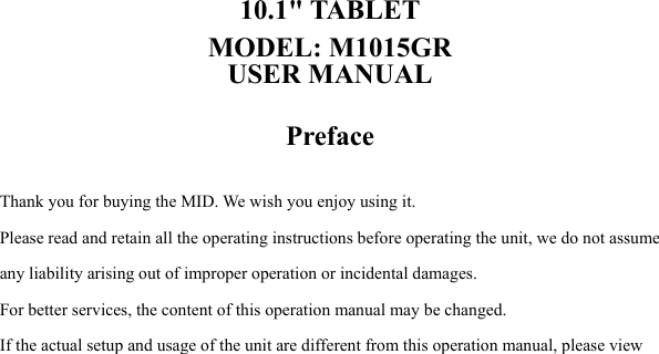   10.1" TABLET MODEL: M1015GR USER MANUAL  Preface  Thank you for buying the MID. We wish you enjoy using it. Please read and retain all the operating instructions before operating the unit, we do not assume any liability arising out of improper operation or incidental damages.     For better services, the content of this operation manual may be changed. If the actual setup and usage of the unit are different from this operation manual, please view 