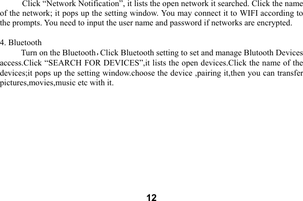  12  Click &ldquo;Network Notification&rdquo;, it lists the open network it searched. Click the name of the network; it pops up the setting window. You may connect it to WIFI according to the prompts. You need to input the user name and password if networks are encrypted.  4. Bluetooth Turn on the Bluetooth，Click Bluetooth setting to set and manage Blutooth Devices access.Click &ldquo;SEARCH FOR DEVICES&rdquo;,it lists the open devices.Click the name of the devices;it pops up the setting window.choose the device ,pairing it,then you can transfer pictures,movies,music etc with it. 