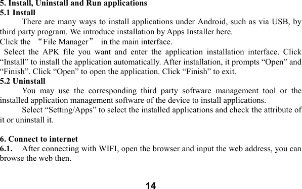  14 5. Install, Uninstall and Run applications 5.1 Install There are many ways to install applications under Android, such as via USB, by third party program. We introduce installation by Apps Installer here.   Click the  &ldquo;File Manager&rdquo;  in the main interface.   Select  the  APK  file  you  want  and  enter  the  application  installation  interface.  Click &ldquo;Install&rdquo; to install the application automatically. After installation, it prompts &ldquo;Open&rdquo; and &ldquo;Finish&rdquo;. Click &ldquo;Open&rdquo; to open the application. Click &ldquo;Finish&rdquo; to exit.   5.2 Uninstall   You  may  use  the  corresponding  third  party  software  management  tool  or  the installed application management software of the device to install applications.     Select &ldquo;Setting/Apps&rdquo; to select the installed applications and check the attribute of it or uninstall it.    6. Connect to internet 6.1.    After connecting with WIFI, open the browser and input the web address, you can browse the web then.   