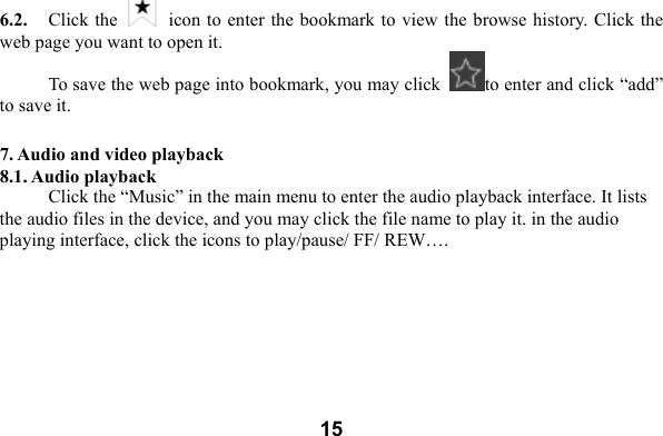  156.2.    Click the    icon to enter the bookmark to view the browse history. Click the web page you want to open it.     To save the web page into bookmark, you may click  to enter and click &ldquo;add&rdquo; to save it.    7. Audio and video playback 8.1. Audio playback Click the &ldquo;Music&rdquo; in the main menu to enter the audio playback interface. It lists the audio files in the device, and you may click the file name to play it. in the audio playing interface, click the icons to play/pause/ FF/ REW&hellip;. 