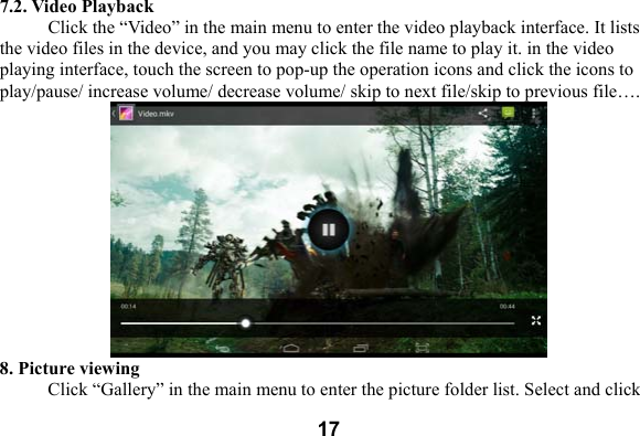  177.2. Video Playback Click the &ldquo;Video&rdquo; in the main menu to enter the video playback interface. It lists the video files in the device, and you may click the file name to play it. in the video playing interface, touch the screen to pop-up the operation icons and click the icons to play/pause/ increase volume/ decrease volume/ skip to next file/skip to previous file&hellip;.  8. Picture viewing Click &ldquo;Gallery&rdquo; in the main menu to enter the picture folder list. Select and click 
