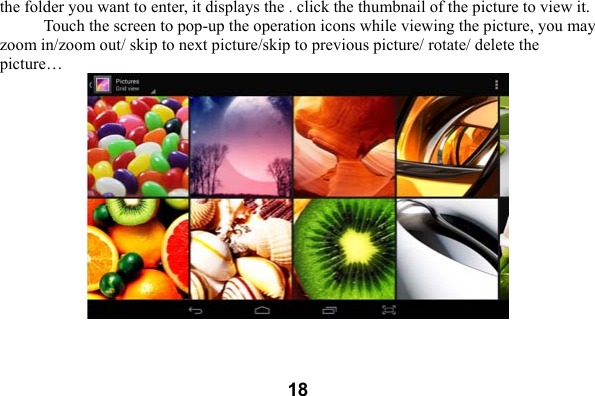  18the folder you want to enter, it displays the . click the thumbnail of the picture to view it.   Touch the screen to pop-up the operation icons while viewing the picture, you may zoom in/zoom out/ skip to next picture/skip to previous picture/ rotate/ delete the picture&hellip;  