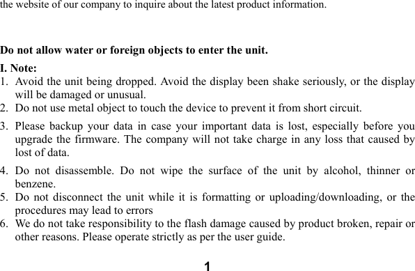  1the website of our company to inquire about the latest product information.  Do not allow water or foreign objects to enter the unit. I. Note: 1. Avoid the unit being dropped. Avoid the display been shake seriously, or the display will be damaged or unusual. 2. Do not use metal object to touch the device to prevent it from short circuit.   3. Please  backup  your  data  in  case  your  important  data  is  lost,  especially  before  you upgrade the firmware. The company will not take charge in any loss that caused  by lost of data.     4. Do  not  disassemble.  Do  not  wipe  the  surface  of  the  unit  by  alcohol,  thinner  or benzene. 5. Do  not  disconnect  the  unit  while it  is  formatting  or  uploading/downloading,  or the procedures may lead to errors   6. We do not take responsibility to the flash damage caused by product broken, repair or other reasons. Please operate strictly as per the user guide.     