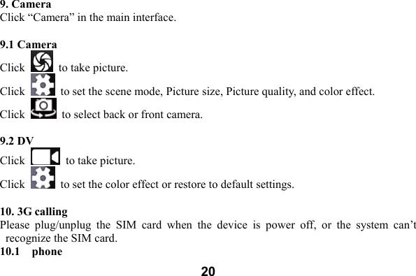  209. Camera Click &ldquo;Camera&rdquo; in the main interface.    9.1 Camera   Click    to take picture.   Click    to set the scene mode, Picture size, Picture quality, and color effect.   Click    to select back or front camera.   9.2 DV  Click    to take picture.   Click    to set the color effect or restore to default settings.    10. 3G calling   Please  plug/unplug  the  SIM  card  when  the  device  is  power  off,  or  the  system  can&rsquo;t recognize the SIM card.   10.1    phone 