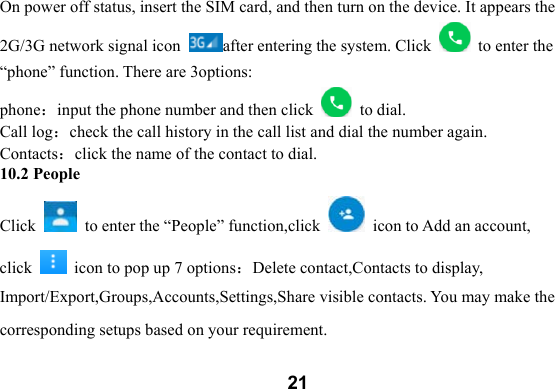  21On power off status, insert the SIM card, and then turn on the device. It appears the 2G/3G network signal icon  after entering the system. Click    to enter the &ldquo;phone&rdquo; function. There are 3options: phone：input the phone number and then click    to dial. Call log：check the call history in the call list and dial the number again.   Contacts：click the name of the contact to dial.   10.2 People Click    to enter the &ldquo;People&rdquo; function,click    icon to Add an account, click    icon to pop up 7 options：Delete contact,Contacts to display, Import/Export,Groups,Accounts,Settings,Share visible contacts. You may make the corresponding setups based on your requirement.   