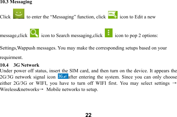  2210.3 Messaging       Click    to enter the &ldquo;Messaging&rdquo; function, click    icon to Edit a new message,click    icon to Search messaging,click    icon to pop 2 options: Settings,Wappush messages. You may make the corresponding setups based on your requirment. 10.4    3G Network Under power off status, insert the SIM card, and then turn on the device. It appears the 2G/3G  network signal  icon  after  entering  the system.  Since  you can  only  choose either  2G/3G  or  WIFI,  you  have  to  turn  off  WIFI  first.  You  may  select  settings  &rarr;Wireless&amp;networks&rarr;  Mobile networks to setup.   