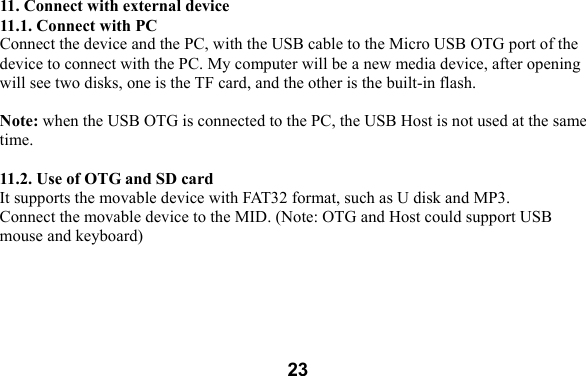  23 11. Connect with external device 11.1. Connect with PC Connect the device and the PC, with the USB cable to the Micro USB OTG port of the device to connect with the PC. My computer will be a new media device, after opening will see two disks, one is the TF card, and the other is the built-in flash.    Note: when the USB OTG is connected to the PC, the USB Host is not used at the same time.  11.2. Use of OTG and SD card It supports the movable device with FAT32 format, such as U disk and MP3.   Connect the movable device to the MID. (Note: OTG and Host could support USB mouse and keyboard)  