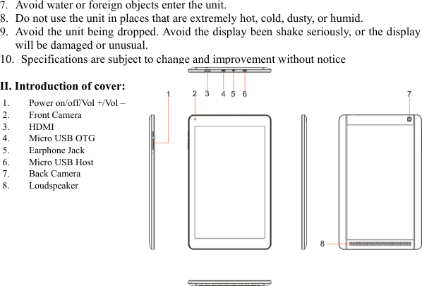  27. Avoid water or foreign objects enter the unit.   8. Do not use the unit in places that are extremely hot, cold, dusty, or humid. 9. Avoid the unit being dropped. Avoid the display been shake seriously, or the display will be damaged or unusual. 10.   Specifications are subject to change and improvement without notice  II. Introduction of cover:          1. Power on/off/Vol +/Vol &ndash; 2. Front Camera   3. HDMI 4. Micro USB OTG 5. Earphone Jack   6. Micro USB Host 7. Back Camera 8. Loudspeaker  