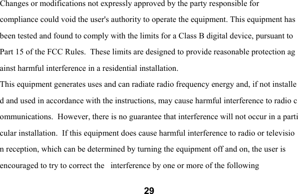 29Changes or modifications not expressly approved by the party responsible for  compliance could void the user's authority to operate the equipment. This equipment has been tested and found to comply with the limits for a Class B digital device, pursuant to Part 15 of the FCC Rules.  These limits are designed to provide reasonable protection against harmful interference in a residential installation.  This equipment generates uses and can radiate radio frequency energy and, if not installed and used in accordance with the instructions, may cause harmful interference to radio communications.  However, there is no guarantee that interference will not occur in a particular installation.  If this equipment does cause harmful interference to radio or television reception, which can be determined by turning the equipment off and on, the user is  encouraged to try to correct the   interference by one or more of the following 