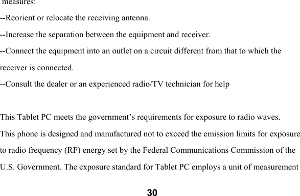  30 measures:  --Reorient or relocate the receiving antenna.   --Increase the separation between the equipment and receiver.  --Connect the equipment into an outlet on a circuit different from that to which the  receiver is connected.  --Consult the dealer or an experienced radio/TV technician for help  This Tablet PC meets the government&rsquo;s requirements for exposure to radio waves.  This phone is designed and manufactured not to exceed the emission limits for exposure to radio frequency (RF) energy set by the Federal Communications Commission of the  U.S. Government. The exposure standard for Tablet PC employs a unit of measurement  