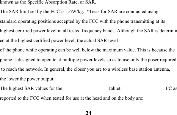  31known as the Specific Absorption Rate, or SAR.  The SAR limit set by the FCC is 1.6W/kg.  *Tests for SAR are conducted using  standard operating positions accepted by the FCC with the phone transmitting at its  highest certified power level in all tested frequency bands. Although the SAR is determined at the highest certified power level, the actual SAR level  of the phone while operating can be well below the maximum value. This is because the phone is designed to operate at multiple power levels so as to use only the poser required to reach the network. In general, the closer you are to a wireless base station antenna,  the lower the power output.  The highest SAR values for the  Tablet  PC as reported to the FCC when tested for use at the head and on the body are:  