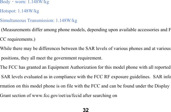  32Body‐worn: 1.148W/kg  Hotspot: 1.148W/kg Simultaneous Transmission: 1.148W/kg   (Measurements differ among phone models, depending upon available accessories and FCC requirements.)  While there may be differences between the SAR levels of various phones and at various positions, they all meet the government requirement.  The FCC has granted an Equipment Authorization for this model phone with all reported SAR levels evaluated as in compliance with the FCC RF exposure guidelines.  SAR information on this model phone is on file with the FCC and can be found under the Display Grant section of www.fcc.gov/oet/ea/fccid after searching on  